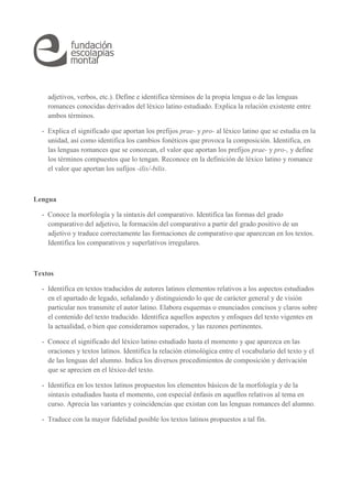 adjetivos, verbos, etc.). Define e identifica términos de la propia lengua o de las lenguas 
romances conocidas derivados del léxico latino estudiado. Explica la relación existente entre 
ambos términos. 
- Explica el significado que aportan los prefijos prae- y pro- al léxico latino que se estudia en la 
unidad, así como identifica los cambios fonéticos que provoca la composición. Identifica, en 
las lenguas romances que se conozcan, el valor que aportan los prefijos prae- y pro-, y define 
los términos compuestos que lo tengan. Reconoce en la definición de léxico latino y romance 
el valor que aportan los sufijos -ilis/-bilis. 
Lengua 
- Conoce la morfología y la sintaxis del comparativo. Identifica las formas del grado 
comparativo del adjetivo, la formación del comparativo a partir del grado positivo de un 
adjetivo y traduce correctamente las formaciones de comparativo que aparezcan en los textos. 
Identifica los comparativos y superlativos irregulares. 
Textos 
- Identifica en textos traducidos de autores latinos elementos relativos a los aspectos estudiados 
en el apartado de legado, señalando y distinguiendo lo que de carácter general y de visión 
particular nos transmite el autor latino. Elabora esquemas o enunciados concisos y claros sobre 
el contenido del texto traducido. Identifica aquellos aspectos y enfoques del texto vigentes en 
la actualidad, o bien que consideramos superados, y las razones pertinentes. 
- Conoce el significado del léxico latino estudiado hasta el momento y que aparezca en las 
oraciones y textos latinos. Identifica la relación etimológica entre el vocabulario del texto y el 
de las lenguas del alumno. Indica los diversos procedimientos de composición y derivación 
que se aprecien en el léxico del texto. 
- Identifica en los textos latinos propuestos los elementos básicos de la morfología y de la 
sintaxis estudiados hasta el momento, con especial énfasis en aquellos relativos al tema en 
curso. Aprecia las variantes y coincidencias que existan con las lenguas romances del alumno. 
- Traduce con la mayor fidelidad posible los textos latinos propuestos a tal fin. 
 