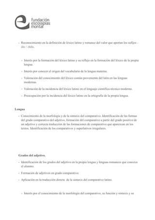 - Reconocimiento en la definición de léxico latino y romance del valor que aportan los sufijos - 
ilis / -bilis. 
- Interés por la formación del léxico latino y su reflejo en la formación del léxico de la propia 
lengua. 
- Interés por conocer el origen del vocabulario de la lengua materna. 
- Valoración del conocimiento del léxico común proveniente del latín en las lenguas 
modernas. 
- Valoración de la incidencia del léxico latino en el lenguaje científico-técnico moderno. 
- Preocupación por la incidencia del léxico latino en la ortografía de la propia lengua. 
Lengua 
- Conocimiento de la morfología y de la sintaxis del comparativo. Identificación de las formas 
del grado comparativo del adjetivo, formación del comparativo a partir del grado positivo de 
un adjetivo y correcta traducción de las formaciones de comparativo que aparezcan en los 
textos. Identificación de los comparativos y superlativos irregulares. 
Grados del adjetivo. 
- Identificación de los grados del adjetivo en la propia lengua y lenguas romances que conozca 
el alumno. 
- Formación de adjetivos en grado comparativo. 
- Aplicación en la traducción directa de la sintaxis del comparativo latino. 
- Interés por el conocimiento de la morfología del comparativo, su función y sintaxis y su 
 