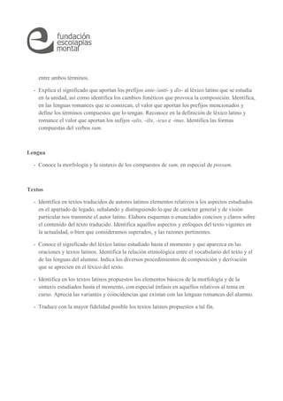 entre ambos términos. 
- Explica el significado que aportan los prefijos ante-/anti- y dis- al léxico latino que se estudia 
en la unidad, así como identifica los cambios fonéticos que provoca la composición. Identifica, 
en las lenguas romances que se conozcan, el valor que aportan los prefijos mencionados y 
define los términos compuestos que lo tengan. Reconoce en la definición de léxico latino y 
romance el valor que aportan los sufijos -alis, -ilis, -icus e -inus. Identifica las formas 
compuestas del verbos sum. 
Lengua 
- Conoce la morfología y la sintaxis de los compuestos de sum, en especial de possum. 
Textos 
- Identifica en textos traducidos de autores latinos elementos relativos a los aspectos estudiados 
en el apartado de legado, señalando y distinguiendo lo que de carácter general y de visión 
particular nos transmite el autor latino. Elabora esquemas o enunciados concisos y claros sobre 
el contenido del texto traducido. Identifica aquellos aspectos y enfoques del texto vigentes en 
la actualidad, o bien que consideramos superados, y las razones pertinentes. 
- Conoce el significado del léxico latino estudiado hasta el momento y que aparezca en las 
oraciones y textos latinos. Identifica la relación etimológica entre el vocabulario del texto y el 
de las lenguas del alumno. Indica los diversos procedimientos de composición y derivación 
que se aprecien en el léxico del texto. 
- Identifica en los textos latinos propuestos los elementos básicos de la morfología y de la 
sintaxis estudiados hasta el momento, con especial énfasis en aquellos relativos al tema en 
curso. Aprecia las variantes y coincidencias que existan con las lenguas romances del alumno. 
- Traduce con la mayor fidelidad posible los textos latinos propuestos a tal fin. 
 