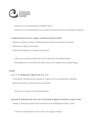 - Interés por el conocimiento del vocabulario latino. 
- Interés por el conocimiento de léxico común proveniente del latín en las lenguas modernas. 
Composición, derivación y campos semánticos del léxico latino. 
- Relación de adjetivos latinos y búsqueda de derivados en las lenguas del alumno. 
- Definición de adjetivos derivados. 
- Relación de topónimos con adjetivos gentilicios. 
- Aprecio por la importancia del uso correcto del léxico de la propia lengua. 
- Preocupación por la incidencia del léxico latino en la ortografía de la propia lengua. 
Lengua 
La 1.ª y 2.ª declinación. Adjetivos de la 1.ª y 2.ª. 
- Enunciación y declinación de sustantivos y adjetivos de las declinaciones estudiadas. 
- Identificación de los términos latinos presentados. 
- Interés por el sistema de la declinación latina. 
Presente de indicativo del verbo sum. Concordancia adjetivo-sustantivo y sujeto-verbo. 
- Manejo y utilización correcta de los elementos de la morfología nominal y verbal. 
- Valoración del parentesco entre el latín y las lenguas romances. 
 