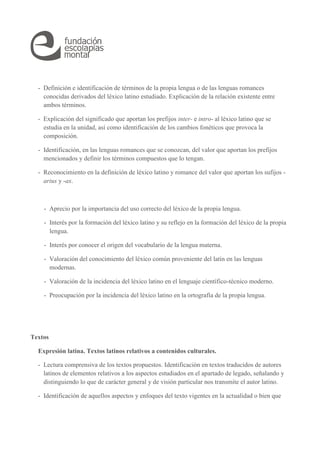- Definición e identificación de términos de la propia lengua o de las lenguas romances 
conocidas derivados del léxico latino estudiado. Explicación de la relación existente entre 
ambos términos. 
- Explicación del significado que aportan los prefijos inter- e intro- al léxico latino que se 
estudia en la unidad, así como identificación de los cambios fonéticos que provoca la 
composición. 
- Identificación, en las lenguas romances que se conozcan, del valor que aportan los prefijos 
mencionados y definir los términos compuestos que lo tengan. 
- Reconocimiento en la definición de léxico latino y romance del valor que aportan los sufijos - 
arius y -ax. 
- Aprecio por la importancia del uso correcto del léxico de la propia lengua. 
- Interés por la formación del léxico latino y su reflejo en la formación del léxico de la propia 
lengua. 
- Interés por conocer el origen del vocabulario de la lengua materna. 
- Valoración del conocimiento del léxico común proveniente del latín en las lenguas 
modernas. 
- Valoración de la incidencia del léxico latino en el lenguaje científico-técnico moderno. 
- Preocupación por la incidencia del léxico latino en la ortografía de la propia lengua. 
Textos 
Expresión latina. Textos latinos relativos a contenidos culturales. 
- Lectura comprensiva de los textos propuestos. Identificación en textos traducidos de autores 
latinos de elementos relativos a los aspectos estudiados en el apartado de legado, señalando y 
distinguiendo lo que de carácter general y de visión particular nos transmite el autor latino. 
- Identificación de aquellos aspectos y enfoques del texto vigentes en la actualidad o bien que 
 