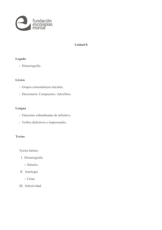 Unidad 8
Legado
- Historiografía.
Léxico
- Grupos consonánticos iniciales.
- Diccionario. Compuestos. Adverbios.
Lengua
- Oraciones subordinadas de infinitivo.
- Verbos defectivos e impersonales.
Textos
Textos latinos:
I. Historiografía
- Salustio.
II. Antología
- César.
III. Selectividad
 