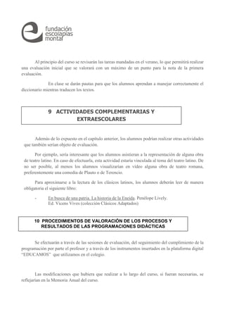 Al principio del curso se revisarán las tareas mandadas en el verano, lo que permitirá realizar
una evaluación inicial que se valorará con un máximo de un punto para la nota de la primera
evaluación.
En clase se darán pautas para que los alumnos aprendan a manejar correctamente el
diccionario mientras traducen los textos.
Además de lo expuesto en el capítulo anterior, los alumnos podrían realizar otras actividades
que también serían objeto de evaluación.
Por ejemplo, sería interesante que los alumnos asistieran a la representación de alguna obra
de teatro latino. En caso de efectuarla, esta actividad estaría vinculada al tema del teatro latino. De
no ser posible, al menos los alumnos visualizarían en vídeo alguna obra de teatro romana,
preferentemente una comedia de Plauto o de Terencio.
Para aproximarse a la lectura de los clásicos latinos, los alumnos deberán leer de manera
obligatoria el siguiente libro:
- En busca de una patria. La historia de la Eneida. Penélope Lively.
Ed. Vicens Vives (colección Clásicos Adaptados)
Se efectuarán a través de las sesiones de evaluación, del seguimiento del cumplimiento de la
programación por parte el profesor y a través de los instrumentos insertados en la plataforma digital
“EDUCAMOS” que utilizamos en el colegio.
Las modificaciones que hubiera que realizar a lo largo del curso, si fueran necesarias, se
reflejarían en la Memoria Anual del curso.
9 ACTIVIDADES COMPLEMENTARIAS Y
EXTRAESCOLARES
10 PROCEDIMIENTOS DE VALORACIÓN DE LOS PROCESOS Y
RESULTADOS DE LAS PROGRAMACIONES DIDÁCTICAS
 