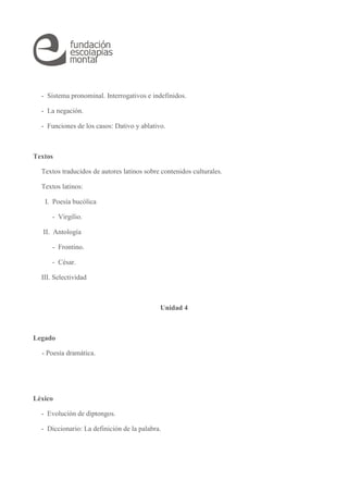 - Sistema pronominal. Interrogativos e indefinidos.
- La negación.
- Funciones de los casos: Dativo y ablativo.
Textos
Textos traducidos de autores latinos sobre contenidos culturales.
Textos latinos:
I. Poesía bucólica
- Virgilio.
II. Antología
- Frontino.
- César.
III. Selectividad
Unidad 4
Legado
- Poesía dramática.
Léxico
- Evolución de diptongos.
- Diccionario: La definición de la palabra.
 