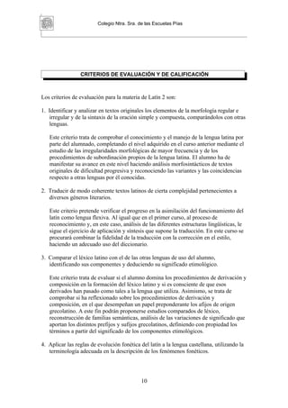 Colegio Ntra. Sra. de las Escuelas Pías




                 CRITERIOS DE EVALUACIÓN Y DE CALIFICACIÓN



Los criterios de evaluación para la materia de Latín 2 son:

1. Identificar y analizar en textos originales los elementos de la morfología regular e
   irregular y de la sintaxis de la oración simple y compuesta, comparándolos con otras
   lenguas.

   Este criterio trata de comprobar el conocimiento y el manejo de la lengua latina por
   parte del alumnado, completando el nivel adquirido en el curso anterior mediante el
   estudio de las irregularidades morfológicas de mayor frecuencia y de los
   procedimientos de subordinación propios de la lengua latina. El alumno ha de
   manifestar su avance en este nivel haciendo análisis morfosintácticos de textos
   originales de dificultad progresiva y reconociendo las variantes y las coincidencias
   respecto a otras lenguas por él conocidas.

2. Traducir de modo coherente textos latinos de cierta complejidad pertenecientes a
   diversos géneros literarios.

   Este criterio pretende verificar el progreso en la asimilación del funcionamiento del
   latín como lengua flexiva. Al igual que en el primer curso, al proceso de
   reconocimiento y, en este caso, análisis de las diferentes estructuras lingüísticas, le
   sigue el ejercicio de aplicación y síntesis que supone la traducción. En este curso se
   procurará combinar la fidelidad de la traducción con la corrección en el estilo,
   haciendo un adecuado uso del diccionario.

3. Comparar el léxico latino con el de las otras lenguas de uso del alumno,
   identificando sus componentes y deduciendo su significado etimológico.

   Este criterio trata de evaluar si el alumno domina los procedimientos de derivación y
   composición en la formación del léxico latino y si es consciente de que esos
   derivados han pasado como tales a la lengua que utiliza. Asimismo, se trata de
   comprobar si ha reflexionado sobre los procedimientos de derivación y
   composición, en el que desempeñan un papel preponderante los afijos de origen
   grecolatino. A este fin podrán proponerse estudios comparados de léxico,
   reconstrucción de familias semánticas, análisis de las variaciones de significado que
   aportan los distintos prefijos y sufijos grecolatinos, definiendo con propiedad los
   términos a partir del significado de los componentes etimológicos.

4. Aplicar las reglas de evolución fonética del latín a la lengua castellana, utilizando la
   terminología adecuada en la descripción de los fenómenos fonéticos.




                                             10
 