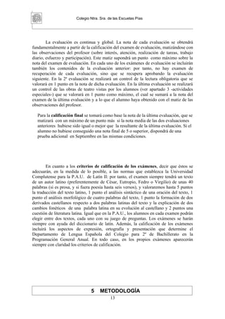 Colegio Ntra. Sra. de las Escuelas Pías




        La evaluación es continua y global. La nota de cada evaluación se obtendrá
fundamentalmente a partir de la calificación del examen de evaluación, matizándose con
las observaciones del profesor (sobre interés, atención, realización de tareas, trabajo
diario, esfuerzo y participación). Este matiz supondrá un punto como máximo sobre la
nota del examen de evaluación. En cada uno de los exámenes de evaluación se incluirán
también los contenidos de la evaluación anterior: por tanto, no hay examen de
recuperación de cada evaluación, sino que se recupera aprobando la evaluación
siguiente. En la 2ª evaluación se realizará un control de la lectura obligatoria que se
valorará en 1 punto en la nota de dicha evaluación. En la última evaluación se realizará
un control de las obras de teatro vistas por los alumnos (ver apartado 3 -actividades
especiales-) que se valorará en 1 punto como máximo, el cual se sumará a la nota del
examen de la última evaluación y a lo que el alumno haya obtenido con el matiz de las
observaciones del profesor.

  Para la calificación final se tomará como base la nota de la última evaluación, que se
  matizará con un máximo de un punto más si la nota media de las dos evaluaciones
  anteriores hubiese sido igual o mejor que la resultante de la última evaluación. Si el
  alumno no hubiese conseguido una nota final de 5 o superior, dispondrá de una
  prueba adicional en Septiembre en las mismas condiciones.




        En cuanto a los criterios de calificación de los exámenes, decir que éstos se
adecuarán, en la medida de lo posible, a las normas que establezca la Universidad
Complutense para la P.A.U. de Latín II: por tanto, el examen siempre tendrá un texto
de un autor latino (preferentemente de César, Eutropio, Fedro o Virgilio) de unas 40
palabras (si es prosa, y si fuera poesía hasta seis versos), y valoraremos hasta 5 puntos
la traducción del texto latino, 1 punto el análisis sintáctico de una oración del texto, 1
punto el análisis morfológico de cuatro palabras del texto, 1 punto la formación de dos
derivados castellanos respecto a dos palabras latinas del texto y la explicación de dos
cambios fonéticos de una palabra latina en su evolución al castellano y 2 puntos una
cuestión de literatura latina. Igual que en la P.A.U., los alumnos en cada examen podrán
elegir entre dos textos, cada uno con su juego de preguntas. Los exámenes se harán
siempre con ayuda del diccionario de latín. Además, la calificación de los exámenes
incluirá los aspectos de expresión, ortografía y presentación que determine el
Departamento de Lengua Española del Colegio para 2º de Bachillerato en la
Programación General Anual. En todo caso, en los propios exámenes aparecerán
siempre con claridad los criterios de calificación.




                                 5   METODOLOGÍA
                                            13
 