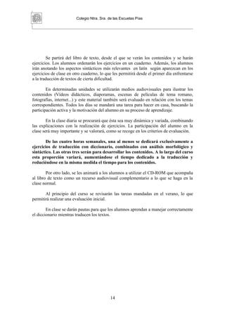 Colegio Ntra. Sra. de las Escuelas Pías




        Se partirá del libro de texto, desde el que se verán los contenidos y se harán
ejercicios. Los alumnos ordenarán los ejercicios en un cuaderno. Además, los alumnos
irán anotando los aspectos sintácticos más relevantes en latín según aparezcan en los
ejercicios de clase en otro cuaderno, lo que les permitirá desde el primer día enfrentarse
a la traducción de textos de cierta dificultad.

        En determinadas unidades se utilizarán medios audiovisuales para ilustrar los
contenidos (Vídeos didácticos, diaporamas, escenas de películas de tema romano,
fotografías, internet...) y este material también será evaluado en relación con los temas
correspondientes. Todos los días se mandará una tarea para hacer en casa, buscando la
participación activa y la motivación del alumno en su proceso de aprendizaje.

        En la clase diaria se procurará que ésta sea muy dinámica y variada, combinando
las explicaciones con la realización de ejercicios. La participación del alumno en la
clase será muy importante y se valorará, como se recoge en los criterios de evaluación.

       De las cuatro horas semanales, una al menos se dedicará exclusivamente a
ejercicios de traducción con diccionario, combinados con análisis morfológico y
sintáctico. Las otras tres serán para desarrollar los contenidos. A lo largo del curso
esta proporción variará, aumentándose el tiempo dedicado a la traducción y
reduciéndose en la misma medida el tiempo para los contenidos.

        Por otro lado, se les animará a los alumnos a utilizar el CD-ROM que acompaña
al libro de texto como un recurso audiovisual complementario a lo que se haga en la
clase normal.

       Al principio del curso se revisarán las tareas mandadas en el verano, lo que
permitirá realizar una evaluación inicial.

        En clase se darán pautas para que los alumnos aprendan a manejar correctamente
el diccionario mientras traducen los textos.




                                            14
 