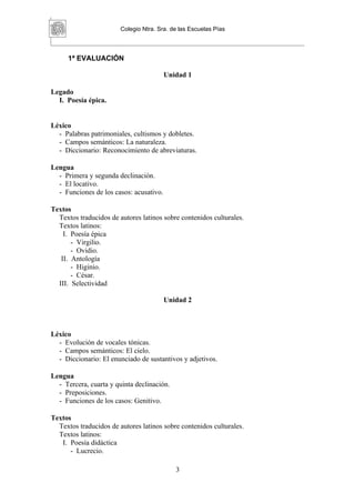 Colegio Ntra. Sra. de las Escuelas Pías



     1ª EVALUACIÓN

                                         Unidad 1

Legado
  I. Poesía épica.


Léxico
  - Palabras patrimoniales, cultismos y dobletes.
  - Campos semánticos: La naturaleza.
  - Diccionario: Reconocimiento de abreviaturas.

Lengua
  - Primera y segunda declinación.
  - El locativo.
  - Funciones de los casos: acusativo.

Textos
  Textos traducidos de autores latinos sobre contenidos culturales.
  Textos latinos:
    I. Poesía épica
       - Virgilio.
       - Ovidio.
   II. Antología
       - Higinio.
       - César.
  III. Selectividad

                                         Unidad 2



Léxico
  - Evolución de vocales tónicas.
  - Campos semánticos: El cielo.
  - Diccionario: El enunciado de sustantivos y adjetivos.

Lengua
  - Tercera, cuarta y quinta declinación.
  - Preposiciones.
  - Funciones de los casos: Genitivo.

Textos
  Textos traducidos de autores latinos sobre contenidos culturales.
  Textos latinos:
   I. Poesía didáctica
      - Lucrecio.

                                            3
 