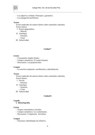 Colegio Ntra. Sra. de las Escuelas Pías



  - Los adjetivos verbales: Participio y gerundivo.
  - La conjugación perifrástica.

Textos
  Textos traducidos de autores latinos sobre contenidos culturales.
  Textos latinos:
    I. Poesía epigramática
       - Marcial.
   II. Antología
       - Eutropio.
       - César.
  III. Selectividad



                                        Unidad 7


Léxico
  - Consonantes simples finales.
  - Campos semánticos: El cuerpo humano.
  - Diccionario. Las preposiciones.

Lengua
  - La oración compuesta: coordinación y subordinación.

Textos
  Textos traducidos de autores latinos sobre contenidos culturales.
  Textos latinos:
    I. Novela
       - Petronio.
   II. Antología
       - Suetonio.
       - César.
  III. Selectividad

                                        Unidad 8

Legado
  I. Historiografía.

Léxico
  - Grupos consonánticos iniciales.
  - Campos semánticos: Los sentimientos.
  - Diccionario. Compuestos. Adverbios.

Lengua
  - Oraciones subordinadas de infinitivo.

                                            6
 