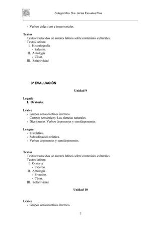 Colegio Ntra. Sra. de las Escuelas Pías



  - Verbos defectivos e impersonales.

Textos
  Textos traducidos de autores latinos sobre contenidos culturales.
  Textos latinos:
    I. Historiografía
       - Salustio.
   II. Antología
       - César.
  III. Selectividad




     3ª EVALUACIÓN

                                        Unidad 9

Legado
  I. Oratoria.

Léxico
  - Grupos consonánticos internos.
  - Campos semánticos: Las ciencias naturales.
  - Diccionario. Verbos deponentes y semideponentes.

Lengua
  - El relativo.
  - Subordinación relativa.
  - Verbos deponentes y semideponentes.


Textos
  Textos traducidos de autores latinos sobre contenidos culturales.
  Textos latinos:
    I. Oratoria
       - Cicerón.
   II. Antología
       - Frontino.
       - César.
  III. Selectividad

                                       Unidad 10


Léxico
  - Grupos consonánticos internos.

                                            7
 