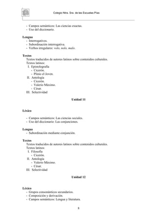 Colegio Ntra. Sra. de las Escuelas Pías



  - Campos semánticos: Las ciencias exactas.
  - Uso del diccionario.

Lengua
  - Interrogativos.
  - Subordinación interrogativa.
  - Verbos irregulares: volo, nolo, malo.

Textos
  Textos traducidos de autores latinos sobre contenidos culturales.
  Textos latinos:
    I. Epistolografía
       - Cicerón.
       - Plinio el Joven.
   II. Antología
       - Cicerón.
       - Valerio Máximo.
       - César.
  III. Selectividad

                                       Unidad 11


Léxico

  - Campos semánticos: Las ciencias sociales.
  - Uso del diccionario: Las conjunciones.

Lengua
  - Subordinación mediante conjunción.

Textos
  Textos traducidos de autores latinos sobre contenidos culturales.
  Textos latinos:
    I. Filosofía
       - Cicerón.
   II. Antología
       - Valerio Máximo.
       - César.
  III. Selectividad

                                       Unidad 12


Léxico
  - Grupos consonánticos secundarios.
  - Composición y derivación.
  - Campos semánticos: Lengua y literatura.

                                            8
 