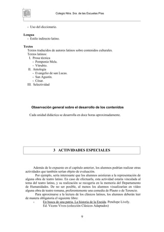 Colegio Ntra. Sra. de las Escuelas Pías



   - Uso del diccionario.

Lengua
  - Estilo indirecto latino.

Textos
  Textos traducidos de autores latinos sobre contenidos culturales.
  Textos latinos:
    I. Prosa técnica
       - Pomponio Mela.
       - Vitrubio.
   II. Antología
       - Evangelio de san Lucas.
       - San Agustín.
       - César.
  III. Selectividad




      Observación general sobre el desarrollo de los contenidos

    Cada unidad didáctica se desarrolla en doce horas aproximadamente.




                       3 ACTIVIDADES ESPECIALES



       Además de lo expuesto en el capítulo anterior, los alumnos podrían realizar otras
 actividades que también serían objeto de evaluación.
         Por ejemplo, sería interesante que los alumnos asistieran a la representación de
 alguna obra de teatro latino. En caso de efectuarla, esta actividad estaría vinculada al
 tema del teatro latino, y su realización se recogería en la memoria del Departamento
 de Humanidades. De no ser posible, al menos los alumnos visualizarían en vídeo
 alguna obra de teatro romana, preferentemente una comedia de Plauto o de Terencio.
         Para aproximarse a la lectura de los clásicos latinos, los alumnos deberán leer
 de manera obligatoria el siguiente libro:
       -       En busca de una patria. La historia de la Eneida. Penélope Lively.
               Ed. Vicens Vives (colección Clásicos Adaptados)


                                            9
 