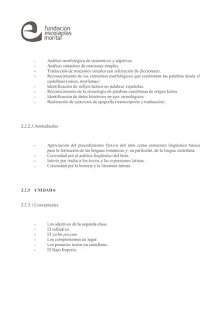 - Análisis morfológico de sustantivos y adjetivos.
- Análisis sintáctico de oraciones simples.
- Traducción de oraciones simples con utilización de diccionario.
- Reconocimiento de los elementos morfológicos que conforman las palabras desde el
castellano (raíces, morfemas)
- Identificación de sufijos latinos en palabras españolas.
- Reconocimiento de la etimología de palabras castellanas de origen latino.
- Identificación de datos históricos en ejes cronológicos
- Realización de ejercicios de epigrafía (transcripción y traducción)
2.2.2.3.Actitudinales
- Apreciación del procedimiento flexivo del latín como estructura lingüística básica
para la formación de las lenguas románicas y, en particular, de la lengua castellana.
- Curiosidad por el análisis lingüístico del latín.
- Interés por traducir los textos y las expresiones latinas.
- Curiosidad por la historia y la literatura latinas.
2.2.3 UNIDAD 6
2.2.3.1.Conceptuales
- Los adjetivos de la segunda clase.
- El infinitivo.
- El verbo possum.
- Los complementos de lugar.
- Los primeros textos en castellano.
- El Bajo Imperio.
 