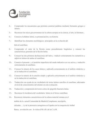 4.- Comprender los mecanismos que permiten construir palabras mediante formantes griegos o
latinos.
5.- Reconocer las raíces grecorromanas de la cultura europea en la ciencia, el arte, la literatura...
6.- Conocer el alfabeto latino, su pronunciación y su historia.
7.- Identificar los elementos morfológicos principales en la evolución del
latín al castellano.
8.- Comprender el valor de la flexión como procedimiento lingüístico y conocer las
características generales de la flexión latina.
9.- Conocer las dos primeras declinaciones del latín y traducir correctamente los sustantivos y
adjetivos latinos de ambas al castellano.
10.- Conocer el presente y el pretérito imperfecto del modo indicativo en voz activa y traducirlo
correctamente al castellano.
11.- Conocer la sintaxis de los casos latinos y aplicarla correctamente en el análisis sintáctico y
en la traducción al castellano.
12.- Conocer la sintaxis de la oración simple y aplicarla correctamente en el análisis sintáctico y
en la traducción al castellano.
13.- Traducción con ayuda de un vocabulario de textos latinos sencillos al castellano, adecuados
al nivel de conocimientos del alumno en esta evaluación.
14.- Traducción y comprensión de textos cortos de epigrafía funeraria latina.
15.- Reconocer la incidencia del vocabulario latino en el léxico castellano.
16.- Reconocer elementos característicos de la cultura material romana en el
ámbito de la actual Comunidad de Madrid (Complutum, necrópolis,
calzadas,…) y de la presencia cartaginesa en España con la conquista de Aníbal
Barca, en relación con la visita al M.A.R. de la C.A.M.
 