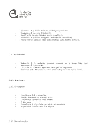 - Realización de ejercicios de análisis morfológico y sintáctico.
- Realización de ejercicios de traducción.
- Identificación de datos históricos en ejes cronológicos
- Realización de ejercicios de epigrafía (transcripción y traducción)
- Reconocimiento de raíces latinas en la etimología de las palabras españolas.
2.1.2.3.Actitudinales
- Valoración de la perfección expresiva alcanzada por la lengua latina como
instrumento de comunicación.
- Curiosidad por conocer el significado etimológico de las palabras.
- Valoración de las diferencias existentes entre las lenguas como riqueza cultural.
2.1.3. UNIDAD 3
2.1.3.1.Conceptuales
- Los adjetivos de la primera clase.
- Pretérito imperfecto de indicativo activo.
- Concordancia del adjetivo con el nombre.
- El latín vulgar.
- Los radicales de origen latino procedentes de sustantivos.
- Magistraturas e instituciones de la República.
2.1.3.2.Procedimentales
 