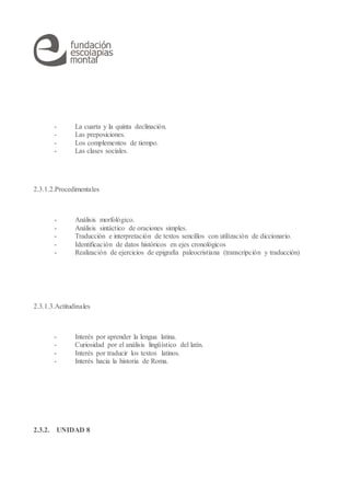 - La cuarta y la quinta declinación.
- Las preposiciones.
- Los complementos de tiempo.
- Las clases sociales.
2.3.1.2.Procedimentales
- Análisis morfológico.
- Análisis sintáctico de oraciones simples.
- Traducción e interpretación de textos sencillos con utilización de diccionario.
- Identificación de datos históricos en ejes cronológicos
- Realización de ejercicios de epigrafía paleocristiana (transcripción y traducción)
2.3.1.3.Actitudinales
- Interés por aprender la lengua latina.
- Curiosidad por el análisis lingüístico del latín.
- Interés por traducir los textos latinos.
- Interés hacia la historia de Roma.
2.3.2. UNIDAD 8
 