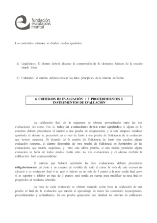 Los contenidos mínimos se dividen en dos apartados:
a) Lingüísticos: El alumno deberá alcanzar la comprensión de lo elementos básicos de la oración
simple latina.
b) Culturales: el alumno deberá conocer los hitos principales de la historia de Roma.
La calificación final de la asignatura se obtiene promediando entre las tres
evaluaciones del curso. Eso sí, todas las evaluaciones deben estar aprobadas: si alguna no lo
estuviera deberá presentarse el alumno a una prueba de recuperación, y si ésta tampoco resultase
aprobada el alumno se presentará en el mes de Junio a una prueba de Suficiencia de la evaluación
que tuviese suspensa. Si después de la prueba de Suficiencia de Junio aún quedara alguna
evaluación suspensa, el alumno dispondría de otra prueba de Suficiencia en Septiembre de las
evaluaciones que tuviera suspensas, y tras esta última prueba, si aún tuviera pendiente alguna
evaluación se haría de todos modos media entre las tres evaluaciones y el alumno recibiría la
calificación final correspondiente.
El alumno que hubiera aprobado las tres evaluaciones deberá presentarse
obligatoriamente en Junio a un examen de reválida de todo el curso: la nota de este examen no
afectará a su evaluación final si es igual o inferior en no más de 3 puntos a la nota media final, pero
si es superior o inferior en más de 3 puntos será tenida en cuenta para modificar su nota final en
proporción al resultado obtenido.
La nota de cada evaluación se obtiene tomando como base la calificación de una
prueba al final de la evaluación que medirá el aprendizaje de todos los contenidos (conceptuales,
procedimentales y actitudinales). En esa prueba aparecerán con claridad los criterios de calificación
6 CRITERIOS DE EVALUACIÓN / 7 PROCEDIMIENTOS E
INSTRUMENTOS DE EVALUACIÓN
 