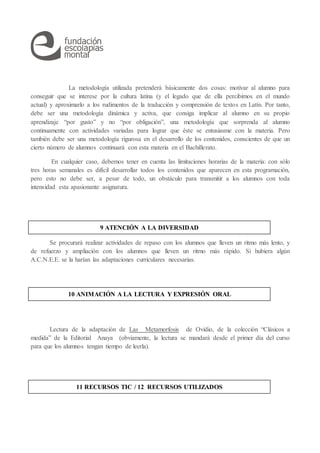 La metodología utilizada pretenderá básicamente dos cosas: motivar al alumno para
conseguir que se interese por la cultura latina (y el legado que de ella percibimos en el mundo
actual) y aproximarlo a los rudimentos de la traducción y comprensión de textos en Latín. Por tanto,
debe ser una metodología dinámica y activa, que consiga implicar al alumno en su propio
aprendizaje “por gusto” y no “por obligación”, una metodología que sorprenda al alumno
continuamente con actividades variadas para lograr que éste se entusiasme con la materia. Pero
también debe ser una metodología rigurosa en el desarrollo de los contenidos, conscientes de que un
cierto número de alumnos continuará con esta materia en el Bachillerato.
En cualquier caso, debemos tener en cuenta las limitaciones horarias de la materia: con sólo
tres horas semanales es difícil desarrollar todos los contenidos que aparecen en esta programación,
pero esto no debe ser, a pesar de todo, un obstáculo para transmitir a los alumnos con toda
intensidad esta apasionante asignatura.
Se procurará realizar actividades de repaso con los alumnos que lleven un ritmo más lento, y
de refuerzo y ampliación con los alumnos que lleven un ritmo más rápido. Si hubiera algún
A.C.N.E.E. se la harían las adaptaciones curriculares necesarias.
Lectura de la adaptación de Las Metamorfosis de Ovidio, de la colección “Clásicos a
medida” de la Editorial Anaya (obviamente, la lectura se mandará desde el primer día del curso
para que los alumnos tengan tiempo de leerla).
9 ATENCIÓN A LA DIVERSIDAD
11 RECURSOS TIC / 12 RECURSOS UTILIZADOS
10 ANIMACIÓN A LA LECTURA Y EXPRESIÓN ORAL
 