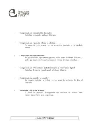- Competencia en comunicación lingüística:
Se trabaja en todas las unidades didácticas.
- Competencia en expresión cultural y artística:
Se desarrolla especialmente en los contenidos asociados a la mitología
romana.
- Competencia social y ciudadana:
Su aplicación está especialmente presente en los temas de historia de Roma, y
en los que tratan aspectos de la civilización romana (política, sociedad,…)
- Competencia en el tratamiento de la información y competencia digital:
Se trabaja de manera procedimental a lo largo del curso.
- Competencia de aprender a aprender:
De manera particular se trabaja en los temas de evolución del latín al
castellano.
- Autonomía e iniciativa personal:
A través de pequeñas investigaciones que realizarán los alumnos, ellos
mismos desarrollarán esta competencia.
3 LOS CONTENIDOS
 