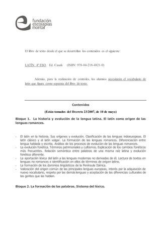El libro de texto desde el que se desarrollan los contenidos es el siguiente:
LATÍN 4º ESO. Ed. Casals (ISBN: 978-84-218-4821-0)
Además, para la realización de controles, los alumnos necesitarán el vocabulario de
latín que figura como separata del libro de texto.
Contenidos
(Están tomados del Decreto 23/2007, de 10 de mayo)
Bloque 1. La historia y evolución de la lengua latina. El latín como origen de las
lenguas romances.
- El latín en la historia. Sus orígenes y evolución. Clasificación de las lenguas indoeuropeas. El
latín clásico y el latín vulgar. La formación de las lenguas romances. Diferenciación entre
lengua hablada y escrita. Análisis de los procesos de evolución de las lenguas romances.
- La evolución fonética. Términos patrimoniales y cultismos. Explicación de los cambios fonéticos
más frecuentes. Relación semántica entre palabras de una misma raíz latina y evolución
fonética diferente.
- La aportación léxica del latín a las lenguas modernas no derivadas de él. Lectura de textos en
lenguas no romances e identificación en ellos de términos de origen latino.
- La formación de los dominios lingüísticos de la Península Ibérica.
- Valoración del origen común de las principales lenguas europeas, interés por la adquisición de
nuevo vocabulario, respeto por las demás lenguas y aceptación de las diferencias culturales de
las gentes que las hablan.
Bloque 2. La formación de las palabras. Sistema del léxico.
 