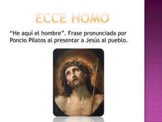 “He aquí el hombre”. Frase pronunciada por
Poncio Pilatos al presentar a Jesús al pueblo.
 