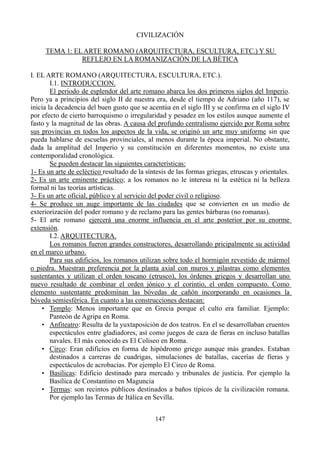 CIVILIZACIÓN
TEMA 1: EL ARTE ROMANO (ARQUITECTURA, ESCULTURA, ETC.) Y SU
REFLEJO EN LA ROMANIZACIÓN DE LA BÉTICA
I. EL ARTE ROMANO (ARQUITECTURA, ESCULTURA, ETC.).
I.1. INTRODUCCION.
El periodo de esplendor del arte romano abarca los dos primeros siglos del Imperio.
Pero ya a principios del siglo II de nuestra era, desde el tiempo de Adriano (año 117), se
inicia la decadencia del buen gusto que se acentúa en el siglo III y se confirma en el siglo IV
por efecto de cierto barroquismo o irregularidad y pesadez en los estilos aunque aumente el
fasto y la magnitud de las obras. A causa del profundo centralismo ejercido por Roma sobre
sus provincias en todos los aspectos de la vida, se originó un arte muy uniforme sin que
pueda hablarse de escuelas provinciales, al menos durante la época imperial. No obstante,
dada la amplitud del Imperio y su constitución en diferentes momentos, no existe una
contemporalidad cronológica.
Se pueden destacar las siguientes características:
1- Es un arte de ecléctico resultado de la síntesis de las formas griegas, etruscas y orientales.
2- Es un arte eminente práctico; a los romanos no le interesa ni la estética ni la belleza
formal ni las teorías artísticas.
3- Es un arte oficial, público y al servicio del poder civil o religioso.
4- Se produce un auge importante de las ciudades que se convierten en un medio de
exteriorización del poder romano y de reclamo para las gentes bárbaras (no romanas).
5- El arte romano ejercerá una enorme influencia en el arte posterior por su enorme
extensión.
I.2. ARQUITECTURA.
Los romanos fueron grandes constructores, desarrollando pricipalmente su actividad
en el marco urbano.
Para sus edificios, los romanos utilizan sobre todo el hormigón revestido de mármol
o piedra. Muestran preferencia por la planta axial con muros y pilastras como elementos
sustentantes y utilizan el orden toscano (etrusco), los órdenes griegos y desarrollan uno
nuevo resultado de combinar el orden jónico y el corintio, el orden compuesto. Como
elemento sustentante predominan las bóvedas de cañón incorporando en ocasiones la
bóveda semiesférica. En cuanto a las construcciones destacan:
• Templo: Menos importante que en Grecia porque el culto era familiar. Ejemplo:
Panteón de Agripa en Roma.
• Anfiteatro: Resulta de la yuxtaposición de dos teatros. En el se desarrollaban cruentos
espectáculos entre gladiadores, así como juegos de caza de fieras en incluso batallas
navales. El más conocido es El Coliseo en Roma.
• Circo: Eran edificios en forma de hipódromo griego aunque más grandes. Estaban
destinados a carreras de cuadrigas, simulaciones de batallas, cacerías de fieras y
espectáculos de acrobacias. Por ejemplo El Circo de Roma.
• Basílicas: Edificio destinado para mercado y tribunales de justicia. Por ejemplo la
Basílica de Constantino en Maguncia
• Termas: son recintos públicos destinados a baños típicos de la civilización romana.
Por ejemplo las Termas de Itálica en Sevilla.
147
 