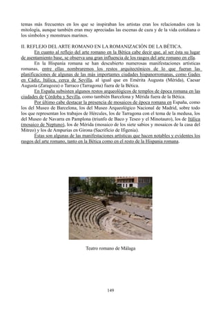 temas más frecuentes en los que se inspiraban los artistas eran los relacionados con la
mitología, aunque también eran muy apreciadas las escenas de caza y de la vida cotidiana o
los símbolos y monstruos marinos.
II. REFLEJO DEL ARTE ROMANO EN LA ROMANIZACIÓN DE LA BÉTICA.
En cuanto al reflejo del arte romano en la Bética cabe decir que, al ser ésta su lugar
de asentamiento base, se observa una gran influencia de los rasgos del arte romano en ella.
En la Hispania romana se han descubierto numerosas manifestaciones artísticas
romanas, entre ellas nombraremos los restos arquitectónicos de lo que fueran las
planificaciones de algunas de las más importantes ciudades hispanorromanas, como Gades
en Cádiz, Itálica, cerca de Sevilla, al igual que en Emérita Augusta (Mérida), Caesar
Augusta (Zaragoza) o Tarraco (Tarragona) fuera de la Bética.
En España subsisten algunos restos arqueológicos de templos de época romana en las
ciudades de Córdoba y Sevilla, como también Barcelona y Mérida fuera de la Bética.
Por último cabe destacar la presencia de mosaicos de época romana en España, como
los del Museo de Barcelona, los del Museo Arqueológico Nacional de Madrid, sobre todo
los que representan los trabajos de Hércules, los de Tarragona con el tema de la medusa, los
del Museo de Navarra en Pamplona (triunfo de Baco y Teseo y el Minotauro), los de Itálica
(mosaico de Neptuno), los de Mérida (mosaico de los siete sabios y mosaicos de la casa del
Mitreo) y los de Ampurias en Girona (Sacrificio de Ifigenia).
Éstas son algunas de las manifestaciones artísticas que hacen notables y evidentes los
rasgos del arte romano, tanto en la Bética como en el resto de la Hispania romana.
Teatro romano de Málaga
149
 
