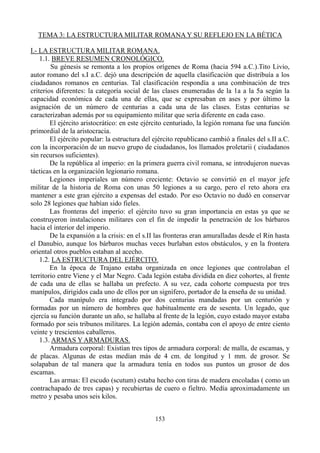TEMA 3: LA ESTRUCTURA MILITAR ROMANA Y SU REFLEJO EN LA BÉTICA
I.- LA ESTRUCTURA MILITAR ROMANA.
1.1. BREVE RESUMEN CRONOLÓGICO.
Su génesis se remonta a los propios orígenes de Roma (hacia 594 a.C.).Tito Livio,
autor romano del s.I a.C. dejó una descripción de aquella clasificación que distribuía a los
ciudadanos romanos en centurias. Tal clasificación respondía a una combinación de tres
criterios diferentes: la categoría social de las clases enumeradas de la 1a a la 5a según la
capacidad económica de cada una de ellas, que se expresaban en ases y por último la
asignación de un número de centurias a cada una de las clases. Estas centurias se
caracterizaban además por su equipamiento militar que sería diferente en cada caso.
El ejército aristocrático: en este ejército centuriado, la legión romana fue una función
primordial de la aristocracia.
El ejército popular: la estructura del ejército republicano cambió a finales del s.II a.C.
con la incorporación de un nuevo grupo de ciudadanos, los llamados proletarii ( ciudadanos
sin recursos suficientes).
De la república al imperio: en la primera guerra civil romana, se introdujeron nuevas
tácticas en la organización legionario romana.
Legiones imperiales un número creciente: Octavio se convirtió en el mayor jefe
militar de la historia de Roma con unas 50 legiones a su cargo, pero el reto ahora era
mantener a este gran ejército a expensas del estado. Por eso Octavio no dudó en conservar
solo 28 legiones que habían sido fieles.
Las fronteras del imperio: el ejército tuvo su gran importancia en estas ya que se
construyeron instalaciones militares con el fin de impedir la penetración de los bárbaros
hacia el interior del imperio.
De la expansión a la crisis: en el s.II las fronteras eran amuralladas desde el Rin hasta
el Danubio, aunque los bárbaros muchas veces burlaban estos obstáculos, y en la frontera
oriental otros pueblos estaban al acecho.
1.2. LA ESTRUCTURA DEL EJÉRCITO.
En la época de Trajano estaba organizada en once legiones que controlaban el
territorio entre Viene y el Mar Negro. Cada legión estaba dividida en diez cohortes, al frente
de cada una de ellas se hallaba un prefecto. A su vez, cada cohorte compuesta por tres
manípulos, dirigidos cada uno de ellos por un signífero, portador de la enseña de su unidad.
Cada manípulo era integrado por dos centurias mandadas por un centurión y
formadas por un número de hombres que habitualmente era de sesenta. Un legado, que
ejercía su función durante un año, se hallaba al frente de la legión, cuyo estado mayor estaba
formado por seis tribunos militares. La legión además, contaba con el apoyo de entre ciento
veinte y trescientos caballeros.
1.3. ARMAS Y ARMADURAS.
Armadura corporal: Existían tres tipos de armadura corporal: de malla, de escamas, y
de placas. Algunas de estas medían más de 4 cm. de longitud y 1 mm. de grosor. Se
solapaban de tal manera que la armadura tenía en todos sus puntos un grosor de dos
escamas.
Las armas: El escudo (scutum) estaba hecho con tiras de madera encoladas ( como un
contrachapado de tres capas) y recubiertas de cuero o fieltro. Medía aproximadamente un
metro y pesaba unos seis kilos.
153
 