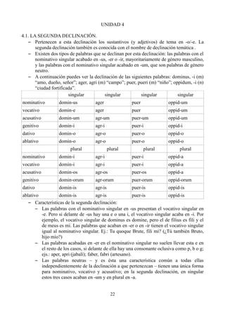 UNIDAD 4
4.1. LA SEGUNDA DECLINACIÓN.
– Pertenecen a esta declinación los sustantivos (y adjetivos) de tema en -o/-e. La
segunda declinación también es conocida con el nombre de declinación temática .
– Existen dos tipos de palabras que se declinan por esta declinación: las palabras con el
nominativo singular acabado en -us, -er o -ir, mayoritariamente de género masculino,
y las palabras con el nominativo singular acabado en -um, que son palabras de género
neutro.
– A continuación puedes ver la declinación de las siguientes palabras: dominus, -i (m)
“amo, dueño, señor”; ager, agri (m) “campo”; puer, pueri (m) “niño”; oppidum, -i (n)
“ciudad fortificada”.
singular singular singular singular
nominativo domin-us ager puer oppid-um
vocativo domin-e ager puer oppid-um
acusativo domin-um agr-um puer-um oppid-um
genitivo domin-i agr-i puer-i oppid-i
dativo domin-o agr-o puer-o oppid-o
ablativo domin-o agr-o puer-o oppid-o
plural plural plural plural
nominativo domin-i agr-i puer-i oppid-a
vocativo domin-i agr-i puer-i oppid-a
acusativo domin-os agr-os puer-os oppid-a
genitivo domin-orum agr-orum puer-orum oppid-orum
dativo domin-is agr-is puer-is oppid-is
ablativo domin-is agr-is puer-is oppid-is
– Características de la segunda declinación:
– Las palabras con el nominativo singular en -us presentan el vocativo singular en
-e. Pero si delante de -us hay una e o una i, el vocativo singular acaba en -i. Por
ejemplo, el vocativo singular de dominus es domine, pero el de filius es fili y el
de meus es mi. Las palabras que acaban en -er o en -ir tienen el vocativo singular
igual al nominativo singular. Ej.: Tu quoque Brute, fili mi? (¿Tú también Bruto,
hijo mío?)
– Las palabras acabadas en -er en el nominativo singular no suelen llevar esta e en
el resto de los casos, si delante de ella hay una consonante oclusiva como p, b o g;
ejs.: aper, apri (jabalí); faber, fabri (artesano).
– Las palabras neutras – y es ésta una característica común a todas ellas
independientemente de la declinación a que pertenezcan – tienen una única forma
para nominativo, vocativo y acusativo; en la segunda declinación, en singular
estos tres casos acaban en -um y en plural en -a.
22
 