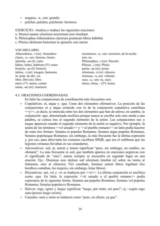 – magnus, -a, -um: grande;
– pulcher, pulchra, pulchrum: hermoso.
EJERCICIO.- Analiza y traduce las siguientes oraciones:
a. Strenui nautae silentium nocturnum non timebant.
b. Philosophus Athenodorus clarorum poetarum libros habebat.
c. Plinius idolorum historiam in epistulis suis narrat.
VOCABULARIO.
Athenodorus, -i (m): Atenodoro
clarus, -a, -um: famoso, ilustre.
epistula, -ae (f): carta.
habeo, habui, habitum (2ª): tener.
historia, -ae (f): historia.
idolus, -i (m): imagen, fantasma.
in: prep. de abl., en.
liber, libri (m): libro.
narro (1ª): narrar, contar.
nauta, -ae (m): marinero.
nocturnuss, -a, -um: nocturno, de la noche.
non: no.
Philosophus, -i (m): filosofo.
Plinius, -i (m): Plinio.
poeta, -ae (m): poeta.
silentium, -ii (n): silencio.
strenuus, -a, um: valiente.
suus, -a, -um: su, suyo.
timeo, timui, - (2ª): temer.
4.3. ORACIONES COORDINADAS.
En latín las conjunciones de coordinación más frecuentes son:
– Copulativas: et, atque y -que. Unen dos elementos afirmativos. La posición de las
conjunciones et y atque coincide con la de la conjunción copulativa castellana
<<y>>, es decir, se intercala entre los dos elementos que han de unirse; en cambio, la
conjunción -que, denominada enclítica porque nunca se escribe sola sino unida a una
palabra, se coloca tras el segundo elemento de la unión. Las conjunciones nec y
neque aparecen cuando el segundo elemento de la unión es negativo. Por ejemplo, la
unión de los términos <<el senado>> y <<el pueblo romano>> en latín podía hacerse
de estas tres formas: Senatus et populus Romanus, Senatus atque populus Romanus,
Senatus populusque Romanus; sin embargo, la más frecuente fue la última expresión
y, por eso, para abreviarla los romanos escribían SPQR, que era el emblema que las
legiones romanas llevaban en sus estandartes.
– Adversativas: sed, at, autem y tamen significan “pero, sin embargo, en cambio, no
obstante”. La más frecuente es sed, que también aparece en oraciones negativas con
el significado de “sino”; autem siempre se encuentra en segundo lugar en una
oración. Ejs.: Dominus non idolum sed silentium timebat (el señor no temía al
fantasma, sino al silencio); Viri canebant, feminae autem libros legebant (los
hombres cantaban, las mujeres, sin embargo, leían libros).
– Disyuntivas: aut, vel y -ve se traducen por <<o>>. La última conjunción es enclítica
como -que. En latín, la expresión <<el senado o el pueblo romano>> podía
expresarse de la siguiente forma: Senatus aut populus Romanus; Senatus vel populus
Romanus; Senatus populusve Romanus.
– Ilativas: ergo, igitur y itaque significan “luego, por tanto, así pues”; ej.: cogito ergo
sum (pienso luego existo).
– Causales: nam y enim se traducen como “pues, en efecto, ya que”.
24
 