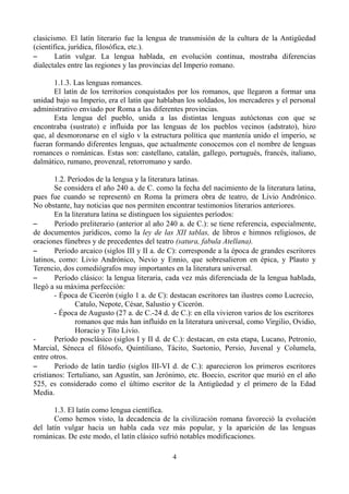 clasicismo. El latín literario fue la lengua de transmisión de la cultura de la Antigüedad
(científica, jurídica, filosófica, etc.).
– Latín vulgar. La lengua hablada, en evolución continua, mostraba diferencias
dialectales entre las regiones y las provincias del Imperio romano.
1.1.3. Las lenguas romances.
El latín de los territorios conquistados por los romanos, que llegaron a formar una
unidad bajo su Imperio, era el latín que hablaban los soldados, los mercaderes y el personal
administrativo enviado por Roma a las diferentes provincias.
Esta lengua del pueblo, unida a las distintas lenguas autóctonas con que se
encontraba (sustrato) e influida por las lenguas de los pueblos vecinos (adstrato), hizo
que, al desmoronarse en el siglo v la estructura política que mantenía unido el imperio, se
fueran formando diferentes lenguas, que actualmente conocemos con el nombre de lenguas
romances o románicas. Estas son: castellano, catalán, gallego, portugués, francés, italiano,
dalmático, rumano, provenzal, retorromano y sardo.
1.2. Períodos de la lengua y la literatura latinas.
Se considera el año 240 a. de C. como la fecha del nacimiento de la literatura latina,
pues fue cuando se representó en Roma la primera obra de teatro, de Livio Andrónico.
No obstante, hay noticias que nos permiten encontrar testimonios literarios anteriores.
En la literatura latina se distinguen los siguientes períodos:
– Período preliterario (anterior al año 240 a. de C.): se tiene referencia, especialmente,
de documentos jurídicos, como la ley de las XII tablas, de libros e himnos religiosos, de
oraciones fúnebres y de precedentes del teatro (satura, fabula Atellana).
– Período arcaico (siglos III y II a. de C): corresponde a la época de grandes escritores
latinos, como: Livio Andrónico, Nevio y Ennio, que sobresalieron en épica, y Plauto y
Terencio, dos comediógrafos muy importantes en la literatura universal.
– Período clásico: la lengua literaria, cada vez más diferenciada de la lengua hablada,
llegó a su máxima perfección:
- Época de Cicerón (siglo 1 a. de C): destacan escritores tan ilustres como Lucrecio,
Catulo, Nepote, César, Salustio y Cicerón.
- Época de Augusto (27 a. de C.-24 d. de C.): en ella vivieron varios de los escritores
romanos que más han influido en la literatura universal, como Virgilio, Ovidio,
Horacio y Tito Livio.
- Período posclásico (siglos I y II d. de C.): destacan, en esta etapa, Lucano, Petronio,
Marcial, Séneca el filósofo, Quintiliano, Tácito, Suetonio, Persio, Juvenal y Columela,
entre otros.
– Período de latín tardío (siglos III-VI d. de C.): aparecieron los primeros escritores
cristianos: Tertuliano, san Agustín, san Jerónimo, etc. Boecio, escritor que murió en el año
525, es considerado como el último escritor de la Antigüedad y el primero de la Edad
Media.
1.3. El latín como lengua científica.
Como hemos visto, la decadencia de la civilización romana favoreció la evolución
del latín vulgar hacia un habla cada vez más popular, y la aparición de las lenguas
románicas. De este modo, el latín clásico sufrió notables modificaciones.
4
 