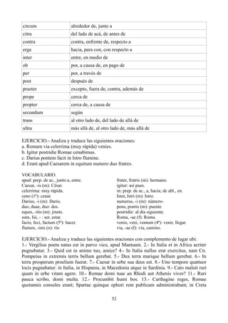 circum alrededor de, junto a
citra del lado de acá, de antes de
contra contra, enfrente de, respecto a
erga hacia, para con, con respecto a
inter entre, en medio de
ob por, a causa de, en pago de
per por, a través de
post después de
praeter excepto, fuera de, contra, además de
prope cerca de
propter cerca de, a causa de
secundum según
trans al otro lado de, del lado de allá de
ultra más allá de, al otro lado de, más allá de
EJERCICIO.- Analiza y traduce las siguientes oraciones:
a. Romam via celerrima (muy rápida) venies.
b. Igitur postridie Romae cenabimus.
c. Darius pontem facit in Istro flumine.
d. Erant apud Caesarem in equitum numero duo fratres.
VOCABULARIO.
apud: prep. de ac., junto a, entre.
Caesar, -is (m): César.
celerrima: muy rápida.
ceno (1ª): cenar.
Darius, -i (m): Darío.
duo, duae, duo: dos.
eques, -itis (m): jinete.
sum, fui, - : ser, estar.
facio, feci, factum (5ª): hacer.
flumen, -inis (n): río
frater, fratris (m): hermano.
igitur: así pues.
in: prep. de ac., a, hacia; de abl., en.
Ister, Istri (m): Istro.
numerus, -i (m): número-
pons, pontis (m): puente
postridie: al día siguiente.
Roma, -ae (f): Roma.
venio, veni, ventum (4ª): venir, llegar.
via, -ae (f): vía, camino.
EJERCICIO.- Analiza y traduce las siguientes oraciones con complemento de lugar ubi:
1.- Vergilius poeta natus est in parvo vico, apud Mantuam. 2.- In Italia et in Africa acriter
pugnabatur. 3.- Quid est in animo tuo, amice? 4.- In Italia nullus erat exercitus, nam Cn.
Pompeius in extremis terris bellum gerebat. 5.- Dux terra marique bellum gerebat. 6.- In
terra prosperum proelium fuerat. 7.- Caesar in urbe sua deus est. 8.- Uno tempore quattuor
locis pugnabatur: in Italia, in Hispania, in Macedonia atque in Sardinia. 9.- Cato maluit ruri
quam in urbe vitam agere. 10.- Romae domi tuae an Rhodi aut Athenis vives? 11.- Ruri
pauca scribo, domi multa. 12.- Procumbit humi bos. 13.- Carthagine reges, Romae
quotannis consules erant; Spartae quinque ephori rem publicam administrabant; in Creta
52
 