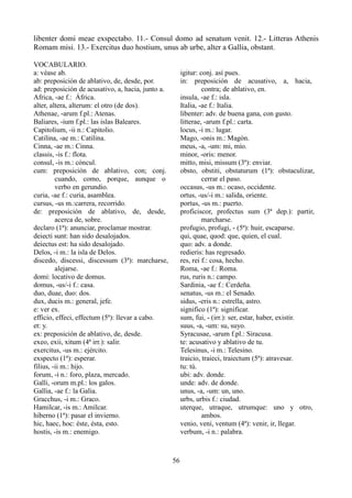 libenter domi meae exspectabo. 11.- Consul domo ad senatum venit. 12.- Litteras Athenis
Romam misi. 13.- Exercitus duo hostium, unus ab urbe, alter a Gallia, obstant.
VOCABULARIO.
a: véase ab.
ab: preposición de ablativo, de, desde, por.
ad: preposición de acusativo, a, hacia, junto a.
Africa, -ae f.: África.
alter, altera, alterum: el otro (de dos).
Athenae, -arum f.pl.: Atenas.
Baliares, -ium f.pl.: las islas Baleares.
Capitolium, -ii n.: Capitolio.
Catilina, -ae m.: Catilina.
Cinna, -ae m.: Cinna.
classis, -is f.: flota.
consul, -is m.: cóncul.
cum: preposición de ablativo, con; conj.
cuando, como, porque, aunque o
verbo en gerundio.
curia, -ae f.: curia, asamblea.
cursus, -us m.:carrera, recorrido.
de: preposición de ablativo, de, desde,
acerca de, sobre.
declaro (1ª): anunciar, proclamar mostrar.
deiecti sunt: han sido desalojados.
deiectus est: ha sido desalojado.
Delos, -i m.: la isla de Delos.
discedo, discessi, discessum (3ª): marcharse,
alejarse.
domi: locativo de domus.
domus, -us/-i f.: casa.
duo, duae, duo: dos.
dux, ducis m.: general, jefe.
e: ver ex.
efficio, effeci, effectum (5ª): llevar a cabo.
et: y.
ex: preposición de ablativo, de, desde.
exeo, exii, xitum (4ª irr.): salir.
exercitus, -us m.: ejército.
exspecto (1ª): esperar.
filius, -ii m.: hijo.
forum, -i n.: foro, plaza, mercado.
Galli, -orum m.pl.: los galos.
Gallia, -ae f.: la Galia.
Gracchus, -i m.: Graco.
Hamilcar, -is m.: Amílcar.
hiberno (1ª): pasar el invierno.
hic, haec, hoc: éste, ésta, esto.
hostis, -is m.: enemigo.
igitur: conj. así pues.
in: preposición de acusativo, a, hacia,
contra; de ablativo, en.
insula, -ae f.: isla.
Italia, -ae f.: Italia.
libenter: adv. de buena gana, con gusto.
litterae, -arum f.pl.: carta.
locus, -i m.: lugar.
Mago, -onis m.: Magón.
meus, -a, -um: mi, mío.
minor, -oris: menor.
mitto, misi, missum (3ª): enviar.
obsto, obstiti, obstaturum (1ª): obstaculizar,
cerrar el paso.
occasus, -us m.: ocaso, occidente.
ortus, -us/-i m.: salida, oriente.
portus, -us m.: puerto.
proficiscor, profectus sum (3ª dep.): partir,
marcharse.
profugio, profugi, - (5ª): huir, escaparse.
qui, quae, quod: que, quien, el cual.
quo: adv. a donde.
redieris: has regresado.
res, rei f.: cosa, hecho.
Roma, -ae f.: Roma.
rus, ruris n.: campo.
Sardinia, -ae f.: Cerdeña.
senatus, -us m.: el Senado.
sidus, -eris n.: estrella, astro.
significo (1ª): significar.
sum, fui, - (irr.): ser, estar, haber, existir.
suus, -a, -um: su, suyo.
Syracusae, -arum f.pl.: Siracusa.
te: acusativo y ablativo de tu.
Telesinus, -i m.: Telesino.
traicio, traieci, traiectum (5ª): atravesar.
tu: tú.
ubi: adv. donde.
unde: adv. de donde.
unus, -a, -um: un, uno.
urbs, urbis f.: ciudad.
uterque, utraque, utrumque: uno y otro,
ambos.
venio, veni, ventum (4ª): venir, ir, llegar.
verbum, -i n.: palabra.
56
 