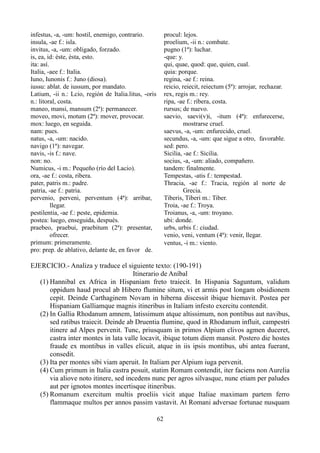 infestus, -a, -um: hostil, enemigo, contrario.
insula, -ae f.: isla.
invitus, -a, -um: obligado, forzado.
is, ea, id: éste, ésta, esto.
ita: así.
Italia, -aee f.: Italia.
Iuno, Iunonis f.: Juno (diosa).
iussu: ablat. de iussum, por mandato.
Latium, -ii n.: Lcio, región de Italia.litus, -oris
n.: litoral, costa.
maneo, mansi, mansum (2ª): permanecer.
moveo, movi, motum (2ª): mover, provocar.
mox: luego, en seguida.
nam: pues.
natus, -a, -um: nacido.
navigo (1ª): navegar.
navis, -is f.: nave.
non: no.
Numicus, -i m.: Pequeño (río del Lacio).
ora, -ae f.: costa, ribera.
pater, patris m.: padre.
patria, -ae f.: patria.
pervenio, perveni, perventum (4ª): arribar,
llegar.
pestilentia, -ae f.: peste, epidemia.
postea: luego, enseguida, después.
praebeo, praebui, praebitum (2ª): presentar,
ofrecer.
primum: primeramente.
pro: prep. de ablativo, delante de, en favor de.
procul: lejos.
proelium, -ii n.: combate.
pugno (1ª): luchar.
-que: y.
qui, quae, quod: que, quien, cual.
quia: porque.
regina, -ae f.: reina.
reicio, reiecit, reiectum (5ª): arrojar, rechazar.
rex, regis m.: rey.
ripa, -ae f.: ribera, costa.
rursus; de nuevo.
saevio, saevi(v)i, -itum (4ª): enfurecerse,
mostrarse cruel.
saevus, -a, -um: enfurecido, cruel.
secundus, -a, -um: que sigue a otro, favorable.
sed: pero.
Sicilia, -ae f.: Sicilia.
socius, -a, -um: aliado, compañero.
tandem: finalmente.
Tempestas, -atis f.: tempestad.
Thracia, -ae f.: Tracia, región al norte de
Grecia.
Tiberis, Tiberi m.: Tiber.
Troia, -ae f.: Troya.
Troianus, -a, -um: troyano.
ubi: donde.
urbs, urbis f.: ciudad.
venio, veni, ventum (4ª): venir, llegar.
ventus, -i m.: viento.
EJERCICIO.- Analiza y traduce el siguiente texto: (190-191)
Itinerario de Aníbal
(1) Hannibal ex Africa in Hispaniam freto traiecit. In Hispania Saguntum, validum
oppidum haud procul ab Hibero flumine situm, vi et armis post longam obsidionem
cepit. Deinde Carthaginem Novam in hiberna discessit ibique hiemavit. Postea per
Hispaniam Galliamque magnis itineribus in Italiam infesto exercitu contendit.
(2) In Gallia Rhodanum amnem, latissimum atque altissimum, non pontibus aut navibus,
sed ratibus traiecit. Deinde ab Druentia flumine, quod in Rhodanum influit, campestri
itinere ad Alpes pervenit. Tunc, priusquam in primos Alpium clivos agmen duceret,
castra inter montes in lata valle locavit, ibique totum diem mansit. Postero die hostes
fraude ex montibus in valles elicuit, atque in iis ipsis montibus, ubi antea fuerant,
consedit.
(3) Ita per montes sibi viam aperuit. In Italiam per Alpium iuga pervenit.
(4) Cum primum in Italia castra posuit, statim Romam contendit, iter faciens non Aurelia
via aliove noto itinere, sed incedens nunc per agros silvasque, nunc etiam per paludes
aut per ignotos montes incertisque itineribus.
(5) Romanum exercitum multis proeliis vicit atque Italiae maximam partem ferro
flammaque multos per annos passim vastavit. At Romani adversae fortunae nusquam
62
 