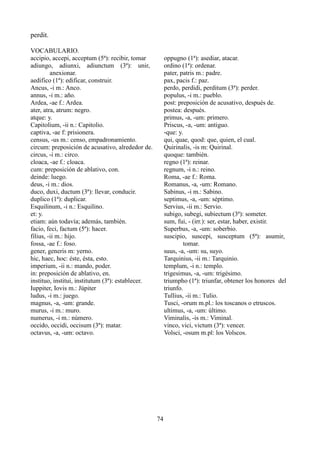 perdit.
VOCABULARIO.
accipio, accepi, acceptum (5ª): recibir, tomar
adiungo, adiunxi, adiunctum (3ª): unir,
anexionar.
aedifico (1ª): edificar, construir.
Ancus, -i m.: Anco.
annus, -i m.: año.
Ardea, -ae f.: Ardea.
ater, atra, atrum: negro.
atque: y.
Capitolium, -ii n.: Capitolio.
captiva, -ae f: prisionera.
census, -us m.: censo, empadronamiento.
circum: preposición de acusativo, alrededor de.
circus, -i m.: circo.
cloaca, -ae f.: cloaca.
cum: preposición de ablativo, con.
deinde: luego.
deus, -i m.: dios.
duco, duxi, ductum (3ª): llevar, conducir.
duplico (1ª): duplicar.
Esquilinum, -i n.: Esquilino.
et: y.
etiam: aún todavía; además, también.
facio, feci, factum (5ª): hacer.
filius, -ii m.: hijo.
fossa, -ae f.: foso.
gener, generis m: yerno.
hic, haec, hoc: éste, ésta, esto.
imperium, -ii n.: mando, poder.
in: preposición de ablativo, en.
instituo, institui, institutum (3ª): establecer.
Iuppiter, Iovis m.: Júpiter
ludus, -i m.: juego.
magnus, -a, -um: grande.
murus, -i m.: muro.
numerus, -i m.: número.
occido, occidi, occisum (3ª): matar.
octavus, -a, -um: octavo.
oppugno (1ª): asediar, atacar.
ordino (1ª): ordenar.
pater, patris m.: padre.
pax, pacis f.: paz.
perdo, perdidi, perditum (3ª): perder.
populus, -i m.: pueblo.
post: preposición de acusativo, después de.
postea: después.
primus, -a, -um: primero.
Priscus, -a, -um: antiguo.
-que: y.
qui, quae, quod: que, quien, el cual.
Quirinalis, -is m: Quirinal.
quoque: también.
regno (1ª): reinar.
regnum, -i n.: reino.
Roma, -ae f.: Roma.
Romanus, -a, -um: Romano.
Sabinus, -i m.: Sabino.
septimus, -a, -um: séptimo.
Servius, -ii m.: Servio.
subigo, subegi, subiectum (3ª): someter.
sum, fui, - (irr.): ser, estar, haber, existir.
Superbus, -a, -um: soberbio.
suscipio, suscepi, susceptum (5ª): asumir,
tomar.
suus, -a, -um: su, suyo.
Tarquinius, -ii m.: Tarquinio.
templum, -i n.: templo.
trigesimus, -a, -um: trigésimo.
triumpho (1ª): triunfar, obtener los honores del
triunfo.
Tullius, -ii m.: Tulio.
Tusci, -orum m.pl.: los toscanos o etruscos.
ultimus, -a, -um: último.
Viminalis, -is m.: Viminal.
vinco, vici, victum (3ª): vencer.
Volsci, -osum m.pl: los Volscos.
74
 
