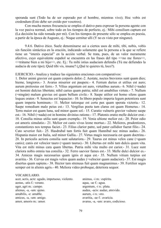 speranda sunt (Todo ha de ser esperado por el hombre, mientras vive); Hoc vobis est
credendum (Esto debe ser creído por vosotros).
Con mucha menos frecuencia se emplea el dativo para expresar la persona agente con
la voz pasiva normal, sobre todo en los tiempos de perfecto, ej.: Mihi consilium captum est
(La decisión ha sido tomada por mí). Con los tiempos de presente sólo se emplea en poesía,
a partir de la época de Augusto, ej.: Neque cernitur ulli (Y no es visto por ninguno).
9.4.6. Dativo ético. Suele denominarse así a ciertos usos de mihi, tibi, nobis, vobis
sin función sintáctica en la oración, indicando solamente que la persona a la que se refiere
tiene un “interés especial” en la acción verbal. Se trata, pues, de un valor meramente
afectivo, cuyo equivalente español se encuentra en las frases del tipo <<no me llores>>,
<<trátame bien a mi hijo>>, etc. Ej.: Tu mihi istius audaciam defendis (Tú me defiendes la
audacia de este tipo); Quid tibi vis, insane? (¿Qué te quieres tú, loco?).
EJERCICIO.- Analiza y traduce las siguientes oraciones con comparativos:
1. Dolor animi gravior est quam corporis dolor.-2. Aestate, noctes breviores sunt quam dies;
hieme, longiores.- 3. Avarus miserior est paupere.- 4. Ferrum durius et utilius est auro;
aurum pretiosius est ferro.- 5. Vilius argentum est auro, virtutibus aurum.- 6. Nihil (=nada)
est homini dulcius libertate; nihil carius quam patria; nihil est amabilius virtute.- 7. Nullum
(=ningún) malum gravius est quam bellum civile.- 8. Saepe utilior est homo silens quam
loquax orator.- 9. Senectus est loquacior.- 10. In libero populo imperia legum potentiora sunt
quam imperia hominum.- 11. Melior tutiorque est certa pax quam sperata victoria.- 12.
Saepe remedium malo peius est.- 13. Vergilius poeta tam clarus est quam Homerus.- 14.
Terra maior est quam luna, sed minor quam sol.- 15. Curatio vulneris gravior vulnere saepe
est.- 16. Nihil (=nada) est in homine divinius ratione.- 17. Platonis oratio melle dulcior erat.-
18. Consilia minus utilia sunt quam exempla.- 19. Venia ultione melior est.- 20. Peior odio
est amoris simulatio.- 21. Melior est canis vivus leone mortuo.- 22. Meliores, prudentiores,
constantiores nos tempus faciet.- 23. Filius clarior patre, sed pater callidior fuerat filio.- 24.
Cato severior fuit.- 25. Hasdrubal tam fortis fuit quam Hannibal nec minus audax.- 26.
Hispania maior est Italia, sed minor Gallia.- 27. Virtus magis necessaria est quam doctrina.-
28. In periculis acriora consilia sunt salutariora.- 29. Taurus est minus velox cane (=quam
canis); canis est velocior tauro (=quam taurus).- 30. Libertas est mihi tam dulcis quam vita.
Vita est mihi minus cara quam libertas. Patria mihi vita multo est carior.- 31. Luce sunt
clariora nobis omnia tua consilia.- 32. Ferro saevior fames est.- 33. Melle dulci dulcior es.-
34. Amicus magis necessarius quam ignis et aqua est.- 35. Nullum vitium turpius est
avaritia.- 36. Cervus est magis velox quam audax (=velocior quam audacior).- 37. Est magis
disertus quam sapiens.- 38. Hector tam strenuus fuit quam magnanimus.- 39. Fertilior seges
semper est in alienis agris.- 40. Meliora video proboque, deteriora sequor.
VOCABULARIO.
acer, acris, acre: agudo, impetuoso, violento.
aestas, -atis f.: verano.
ager, agri m.: campo.
alienus, -a, -um: ajeno.
amabilis, -e: amable.
amicus, -a, -um: amigo.
amor, amoris m.: amor.
animus, -i m.: espíritu.
aqua, -ae f.: agua.
argentum, -i n.: plata.
audax, -acis: audaz, atrevido.
aurum, -i n.: oro.
avaritia, -ae f.: avaricia.
avarus, -a, -um: avaro, codicioso.
79
 
