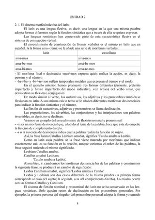 UNIDAD 2
2.1. El sistema morfosintáctico del latín.
El latín es una lengua flexiva, es decir, una lengua en la que una misma palabra
adopta formas diferentes según la función sintáctica que a través de ella se quiera expresar.
Las lenguas románicas han conservado parte de esta característica flexiva en el
sistema de conjugación verbal.
El procedimiento de construcción de formas verbales es el mismo en latín que en
español. A la forma ama- (tema) se le añade una serie de morfemas verbales:
latín castellano
ama-mus ama-mos
ama-ba-mus amá-ba-mos
ama-bi-mus ama-re-mos
- El morfema final o desinencia -mus/-mos expresa quién realiza la acción, es decir, la
persona y el número.
- -ba-/-ba- y -bi-/-re- son sufijos temporales modales que expresan el tiempo y el modo.
En el ejemplo anterior, hemos propuesto tres formas diferentes (presente, pretérito
imperfecto y futuro imperfecto del modo indicativo, voz activa) del verbo amar, que
demuestran su flexión o conjugación.
De modo similar al verbo, los sustantivos, los adjetivos y los pronombres también se
flexionan en latín. A una misma raíz o tema se le añaden diferentes morfemas desinenciales
para indicar la función sintáctica y el número.
La flexión de sustantivos, adjetivos y pronombres se llama declinación.
Las preposiciones, los adverbios, las conjunciones y las interjecciones son palabras
invariables, es decir, no se declinan.
Veamos un ejemplo del procedimiento de flexión nominal y pronominal:
- -m es un morfema desinencial que, añadido al tema de la palabra, hace que esta desempeñe
la función de complemento directo.
- -s o la ausencia de desinencia indica que la palabra realiza la función de sujeto.
Así, la frase latina Catullus Lesbiam amabat, significa 'Catulo amaba a Lesbia'.
Como en latín cada palabra de la frase viene marcada por morfemas que indican
exactamente cuál es su función en la oración, aunque variemos el orden de las palabras, la
frase seguirá teniendo el mismo significado.
Lesbiam Catullus amabat.
Catullus amabat Lesbiam.
'Catulo amaba a Lesbia',
Ahora bien, si cambiamos los morfemas desinencia les de las palabras y construimos
la siguiente frase, se producirá un cambio de significado:
Lesbia Catullum amabat, significa 'Lesbia amaba a Catulo'.
Lesbia y Lesbiam son dos casos diferentes de la misma palabra (la primera forma
corresponde al caso del sujeto; la segunda, a la del complemento directo). Lo mismo ocurre
con las formas Catullus y Catullum.
El sistema de flexión nominal y pronominal del latín no se ha conservado en las len-
guas románicas. Solo quedan restos de declinación en los pronombres personales. Por
ejemplo, la primera persona del singular del pronombre personal adopta la forma yo cuando
8
 