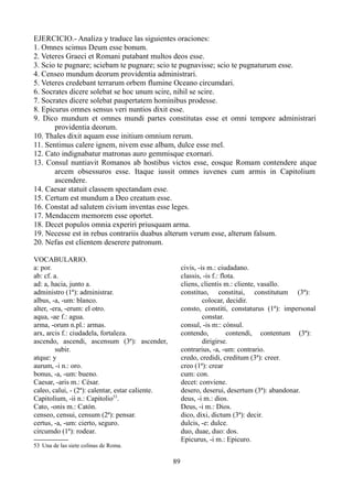 EJERCICIO.- Analiza y traduce las siguientes oraciones:
1. Omnes scimus Deum esse bonum.
2. Veteres Graeci et Romani putabant multos deos esse.
3. Scio te pugnare; sciebam te pugnare; scio te pugnavisse; scio te pugnaturum esse.
4. Censeo mundum deorum providentia administrari.
5. Veteres credebant terrarum orbem flumine Oceano circumdari.
6. Socrates dicere solebat se hoc unum scire, nihil se scire.
7. Socrates dicere solebat paupertatem hominibus prodesse.
8. Epicurus omnes sensus veri nuntios dixit esse.
9. Dico mundum et omnes mundi partes constitutas esse et omni tempore administrari
providentia deorum.
10. Thales dixit aquam esse initium omnium rerum.
11. Sentimus calere ignem, nivem esse albam, dulce esse mel.
12. Cato indignabatur matronas auro gemmisque exornari.
13. Consul nuntiavit Romanos ab hostibus victos esse, eosque Romam contendere atque
arcem obsessuros esse. Itaque iussit omnes iuvenes cum armis in Capitolium
ascendere.
14. Caesar statuit classem spectandam esse.
15. Certum est mundum a Deo creatum esse.
16. Constat ad salutem civium inventas esse leges.
17. Mendacem memorem esse oportet.
18. Decet populos omnia experiri priusquam arma.
19. Necesse est in rebus contrariis duabus alterum verum esse, alterum falsum.
20. Nefas est clientem deserere patronum.
VOCABULARIO.
a: por.
ab: cf. a.
ad: a, hacia, junto a.
administro (1ª): administrar.
albus, -a, -um: blanco.
alter, -era, -erum: el otro.
aqua, -ae f.: agua.
arma, -orum n.pl.: armas.
arx, arcis f.: ciudadela, fortaleza.
ascendo, ascendi, ascensum (3ª): ascender,
subir.
atque: y
aurum, -i n.: oro.
bonus, -a, -um: bueno.
Caesar, -aris m.: César.
caleo, calui, - (2ª): calentar, estar caliente.
Capitolium, -ii n.: Capitolio53
.
Cato, -onis m.: Catón.
censeo, censui, censum (2ª): pensar.
certus, -a, -um: cierto, seguro.
circumdo (1ª): rodear.
53 Una de las siete colinas de Roma.
civis, -is m.: ciudadano.
classis, -is f.: flota.
cliens, clientis m.: cliente, vasallo.
constituo, constitui, constitutum (3ª):
colocar, decidir.
consto, constiti, constaturus (1ª): impersonal
constar.
consul, -is m:: cónsul.
contendo, contendi, contentum (3ª):
dirigirse.
contrarius, -a, -um: contrario.
credo, credidi, creditum (3ª): creer.
creo (1ª): crear
cum: con.
decet: conviene.
desero, deserui, desertum (3ª): abandonar.
deus, -i m.: dios.
Deus, -i m.: Dios.
dico, dixi, dictum (3ª): decir.
dulcis, -e: dulce.
duo, duae, duo: dos.
Epicurus, -i m.: Epicuro.
89
 