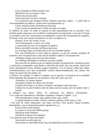 Cum coníugibus et Iíberís profecti sunt
Marcharon con sus esposas e hijos
Omnia mea mecum porto
Todos mis bienes los llevo conmigo
Los sustantivos que designan fuerzas militares (exercitus, copiae ... ), sobre todo si
van acompañados de adjetivo, suelen usarse sin preposición; ej.:
Caesar omnibus copiis ad Ilerdam proficiscitur
César se pone en marcha hacia Lérida con todas sus tropas
h) Ablativo de modo. El modo se expresa en latín generalmente con un adverbio. Pero
también puede expresarse con un ablativo instrumental sin preposición o con cum. El modo
se considera como una «circunstancia acompañante» y deriva del instrumental de compañía.
Se tiende a usar cum cuando el sustantivo va solo, sin adjetivo; ej:
Honeste, id est cum vírtute, vivere
Vivir honestamente, es decir, con virtud
y a prescindir de cum si le acompaña un adjetivo:
Hostes íncredíbilí celeritate ad flumen decurrunt
Los enemigos bajan corriendo hasta el río con increíble rapidez
Pero esta distribución no tiene nada de rigurosa, ya que hay muchos ejemplos de
sustantivo solo sin preposición y más aún de sustantivo-adjetivo con preposición:
Allobróges magna cum cura suos fines tuentur
Los alóbroges defienden su territorio con gran cuidado
Hay una serie de ablativos que se emplean siempre sin preposición; constituyen giros
y expresiones consagradas, equivalentes a adverbios de modo: iure (con razón), iniuria (sin
razón, injustamente), more, instituto (según costumbre), vi (a la fuerza), ordme (por orden,
sistemáticamente), casu (por casualidad), consilio (intencionadamente), hac ratione, hoc
modo, hoc pacto (de este modo), etc.
i) Ablativo de cualidad. El ablativo comparte con el genitivo la expresión de la cualidad.
Puede depender directamente de un sustantivo o bien del verbo sum; ejs.:
Aristoteles, vir summo ingenio
Aristóteles, hombre de talento muy elevado
Caatilina fuit magna vi et animi et corporis, sed ingenio malo pravoque
Catilina fue de gran fortaleza tanto de alma como de cuerpo, pero de natural malo y
torcido
j) Ablativo con ciertos verbos. Se construyen con ablativo instrumental:
- Los verbos de «abundancia» (abundare, redundare, complere, ímplere ..); ej.:
Villa abundat porco, haedo, agno, gallina, lacte, caseo, melle
La granja abunda en cerdos, cabritos, corderos, gallinas, leche, queso y miel
- Una serie de verbos deponentes: utor (usar, servirse), fruor (gozar), fungor (cumplir,
desempeñar), vescor (alimentarse),potior (apoderarse); ej.:
Graecis litteris Galli utuntur
Los galos se sirven del alfabeto griego
Sapientiae laude fruebatur
Gozaba de la gloria de la sabiduría
- La expresión opus est (hay necesidad):
Auctoritate tua nobis opus est
Necesítamos tu autoridad (literal: hay necesidad para nosotros de tu autoridad)
94
 