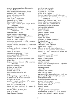 appareo, apparui, apparitum (2ª): aparecer.
appello (1ª): llamar.
apud: preposición de acusativo, junto a.
auctoritas, -atis f.: autoridad.
audax, -acis: audaz, atrevido.
bellum, -i n.: guerra.
canis, -is m./f.: perro, perra.
Cannensis, -e: de Cannas.
Canusium,-ii n.: Canosa.
capio, cepi, captum (5ª): coger, tomar,
conquistar.
Capitolium,-ii n.: Capitolio.
Carthaginienses, -ium m.pl.: los
cartagineses.
Carthago,-inis f.: Cartago.
castra, -oum n.pl.: campamento.
celeber, celebris, celebre: célebre, famoso.
clades, -is f.: derrota, desastre.
classis, -is f.: flota, escuadra.
compesco, compescui, - (3ª): contener,
reprimir.
concedo, concessi, concessum (3ª): marcharse,
retirarse.
coniungo, coniunxi, coniuctum (3ª): juntar,
reunir.
consul, -is m.: cóncul.
credo, credidi, creditum (3ª): creer.
cum: preposición de ablativo, con.
cupiens, -entis: deseoso.
de: preposición de ablativo, de, desde, sobre.
decem: diez.
desero, deserui, desertum (3ª): separarse,
abandonar.
dico, dixi, dictum (3ª): decir.
divinus, -a, -um: divino.
domus, -i/-us f.: casa.
eo, i(v)i, itum (4ª): ir.
esse: infinitivo presente de sum.
et: y.
euntem: participio de presente de eo.
ex: preposición de ablativo, de, desde.
exilium, -ii n.: exilio.
expello, expuli, expulsum (3ª): echar,
expulsar, rechazar.
facio, feci, factum (5ª): hacer,
factus, -a, -um: participio de pasado de
facio.
fero, tuli, latum (3ª): llevar, decir.
filius, -ii m.: hijo.
frater, fratris m.: hermano.
gravis, -e: grave, pesado.
Hannibal, -is m.: Aníbal.
Hispania, -ae f.: Hispania.
hostis, -is m.: enemigo.
impono, imposui, impositum (3ª): imponer.
in: preposición de acusativo, a, hacia; de
ablativo, en.
incolumis, -e: incólume, sano y salvo.
inesse: infinitivo presente de insum.
insum, infui, - (irr.): estar en, haber.
intempestus, -a, -um: desfavorable.
Iovis: genitivo de Iuppiter.
is, ea, id: éste, él.
Italia, -ae f.: Italia.
Iuppiter, Iovis m.: Júpiter.
iuvenis, -e: joven.
latro (1ª): ladrar.
lectus, -i m.: lecho.
legatus, -i m.: legado, embajador.
lex, legis f.: ley.
Mago, -onis m.: Magón.
Massinissa, -ae m.: Masinisa.
mater, matris f.: madre.
Maurus, -a, -um: de Mauritania, moro.
medius, -a, -um: que está en medio, central.
missus, -a, -um: participio de pasado de
mitto.
mitto, misi, missum (3ª): enviar.
multus, -a, -um: mucho.
narro (1ª): narrar, contar.
nihil indecl.: nada.
nobilis, -e: noble.
noceo, nocui, nocitum (2ª): dañar, perjudicar.
nox, noctis f.: noche.
numquam: nunca.
octo: ocho.
Paetilius, -ii m.: Petilio.
pater, patris m.: padre.
per: preposición de acusativo, por, a través de.
perduco, perduxi, perductum (3ª): conducir.
plebs, plebis f.: plebe.
praegnans, -antis: embarazada.
praetor, -oris m.: pretor.
prodigium, -ii n.: prodigio, milagro.
Publius, -ii m.: Publio.
quattuor: cuatro.
-que: y.
qui/quis, quae/qua, quod/quid: que.
recipio, recepi, receptum (5ª): sacar, retirarse.
redeo, redii, reditum (4ª): volver, regresar.
98
 