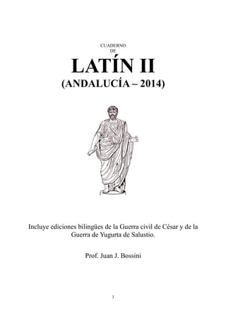 CUADERNO 
DE 
LATÍN II 
(ANDALUCÍA – 2014) 
Incluye ediciones bilingües de la Guerra civil de César y de la 
Guerra de Yugurta de Salustio. 
Prof. Juan J. Bossini 
1 
 