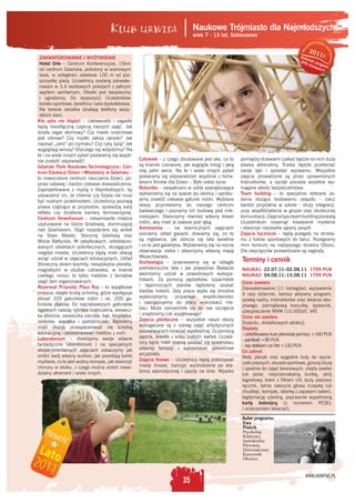 Naukowe Trójmiasto dla Najmłodszych
                                                                                                         dsz
                                                                            wiek 7 - 13 lat, Sobieszewo
                                                                                                                                                   prawa
                                                                                                                                              tkie
                                                                                                                                         ys              z




                                                                                                                                                         as
                                                                                                                                     z
                                                                                                                                          201




                                                                                                                                  Ws




                                                                                                                                                             trzeż ne
                                                                                                                                 Aut         1r.
 ZAKWATEROWANIE I WYŻYWIENIE




                                                                                                                                                                  o
                                                                                                                                     or
                                                                                                                                 BTA s k i pro
 Hotel Orle – Centrum Konferencyjne, 15km                                                                                              Ko m gra m
                                                                                                                                           pa s
 od centrum Gdańska, położony w sosnowym                                                                                                        ©
 lesie, w odległości zaledwie 100 m od pia-
 szczystej plaży. Uczestnicy zostaną zakwate-
 rowani w 3,4 osobowych pokojach z pełnym
 węzłem sanitarnym. Obiekt jest bezpieczny
 i ogrodzony. Do dyspozycji Uczestników
 boisko sportowe, świetlica i sala dyskotekowa.
 Na terenie ośrodka działają telefony wszy-
 stkich sieci.
Kto pyta nie błądzi! – ciekawostki i zagadki
będą nieodłączną częścią naszych zajęć. Jak
działa zegar atomowy? Czy masło orzechowe
jest zdrowe? Czy mydło zabija zarazki? Jak
napisać „zero” po rzymsku? Czy ryby śpią? Jak
wyglądają wirusy? Dlaczego się wstydzimy? Na
te i na wiele innych pytań postaramy się wspól-
nie znaleźć odpowiedź!                            Człowiek – z czego zbudowane jest oko, co to      pomiędzy drzewami czekać będzie na nich duża
Gdański Park Naukowo-Technologiczny: Cen-         są krwinki czerwone, jak wygląda mózg i jaką      dawka adrenaliny. Trzeba będzie przełamać
trum Edukacji Dzieci i Młodzieży w Gdańsku –      rolę pełni serce. Na te i wiele innych pytań      swoje lęki i sprostać wyzwaniu. Wszystkie
to nowoczesne centrum nauczania Dzieci, po-       postaramy się odpowiedzieć wspólnie z boha-       zajęcia prowadzone są przez uprawnionych
przez zabawę i bardzo ciekawe doświadczenia.      terami ﬁlmów dla Dzieci – Było sobie życie.       Instruktorów, a sprzęt posiada wszelkie wy-
Zaprojektowane z myślą o Najmłodszych, by         Botanika – zaopatrzeni w szkła powiększające      magane atesty bezpieczeństwa.
udowodnić im, że chemia czy ﬁzyka nie musi        wybierzemy się na spacer po okolicy i spróbu-     Team building – to specjalnie dobrane za-
być nudnym przedmiotem. Uczestnicy poznają        jemy znaleźć ciekawe gatunki roślin. Wybrane      dania służące budowaniu zespołu - rzecz
prawa rządzące w przyrodzie, sprawdzą swój        okazy przyniesiemy do naszego centrum             bardzo przydatna w szkole - służy integracji,
reﬂeks czy działanie kamery termowizyjnej.        badawczego i poznamy ich budowę pod mik-          uczy współdziałania w grupie oraz skutecznej
Centrum Hewelianum – niesamowite miejsce          roskopem. Stworzymy również własny klaser         komunikacji. Zajęcia typu team building pozwalą
usytuowane na Górze Gradowej, dominującej         roślin, aby mieć je zawsze pod ręką.              Uczestnikom rozwinąć kreatywne myślenie
nad Gdańskiem. Stąd rozpościera się widok         Astronomia – na kosmicznych zajęciach             i stworzyć niezwykle zgrany zespół.
na Stare Miasto, Stocznię Gdańską oraz            poznamy układ gwiazd, dowiemy się, co to          Zajęcia łucznicze – będą polegały na strzela-
Morze Bałtyckie. W zabytkowych, odrestauro-       są mgławice, jak oblicza się lata świetlne        niu z łuków sportowych do tarcz. Rozegramy
wanych obiektach pofortecznych, strzegących       i co to jest galaktyka. Wybierzemy się na nocne   mini konkurs na najlepszego strzelca Obozu.
niegdyś miasta, Uczestnicy będą mieli okazję      obserwacje nieba i stworzymy własną mapę          Dla zwycięzców przewidziane są nagrody.
wziąć udział w zajęciach edukacyjnych. Układ      Wszechświata.
                                                  Archeologia – przeniesiemy się w odległe          Terminy i cennik
Słoneczny okiem kosmity, niespokojna planeta,
magnetyzm w służbie człowieka, w krainie          prehistoryczne lata i jak prawdziwi Badacze       NAUKA1: 22.07.11–02.08.11 1799 PLN
ciekłego mrozu to tylko niektóre z tematów        weźmiemy udział w prawdziwych wykopa-             NAUKA2: 04.08.11–15.08.11 1799 PLN
zajęć tam organizowanych.                         liskach. Za pomocą pędzelków, szpachelek
                                                                                                    Cena zawiera
Rezerwat Przyrody Ptasi Raj – to wyjątkowe        i tajemniczych planów będziemy szukać
                                                                                                    Zakwaterowanie (11 noclegów), wyżywienie
miejsce, objęte ścisłą ochroną, gdzie występuje   śladów historii. Gdy praca wyda się żmudna
                                                                                                    4 razy dziennie, bardzo aktywny program,
ponad 320 gatunków roślin i ok. 200 ga-           wykorzystamy        przywileje  współczesności
                                                                                                    opiekę kadry, instruktorów oraz lekarza obo-
tunków ptaków. Do najciekawszych gatunków         i zaangażujemy do pracy wykrywacz me-
                                                                                                    zowego, pamiątkową koszulkę, śpiewnik,
lęgowych należą: rybitwa białoczelna, siewecz-    talu. Może uśmiechnie się do nas szczęście
                                                                                                    ubezpieczenie NNW (10.000zł), VAT.
ka obrożna, sieweczka rzeczna, bąk, kropiatka,    i znajdziemy coś wyjątkowego?
                                                                                                    Cena nie zawiera
zielonka, wąsatka i podróżniczek. Będziemy        Zajęcia plastyczne – wszystkie nasze obozy
                                                                                                    Dojazdu, dodatkowych atrakcji.
mieli okazję przespacerować się ścieżką           wzbogacone są o szereg zajęć artystycznych
                                                                                                    Dopłaty
edukacyjną i zaobserwować niektóre z nich.        pozwalających rozwijać wyobraźnię. Za pomocą
                                                                                                    - certyﬁkowany kurs pierwszej pomocy +160 PLN
Laboratorium – stworzymy swoje własne             pędzla, kredek i kilku białych kartek Uczest-
                                                                                                    - paintball +90 PLN
fantastyczne laboratorium i na specjalnych        nicy będą mieli szansę poddać się szaleństwu
                                                                                                    - rejs statkiem na Hel +120 PLN
eksperymentalnych zajęciach zobaczymy jak         własnej fantazji i wyczarować prawdziwe
                                                                                                    Co zabrać
zrobić swój własny wulkan, jak powstają bańki     arcydzieła.
                                                                                                    Mały plecak oraz wygodne buty do wycie-
mydlane, co to jest wodny kompas, jak stworzyć    Zajęcia linowe – Uczestnicy będą pokonywać
                                                                                                    czek pieszych, obuwie sportowe, gorszą bluzę
chmury w słoiku, z czego można zrobić niewi-      mosty linowe, ćwiczyć wychodzenie po dra-
                                                                                                    i spodnie do zajęć terenowych, ciepły sweter
dzialny atrament i wiele innych.                  bince alpinistycznej i zjazdy na linie. Wysoko
                                                                                                    lub polar, nieprzemakalną kurtkę, strój
                                                                                                    kąpielowy, krem z ﬁltrem UV, duży plażowy
                                                                                                    ręcznik, letnie nakrycie głowy (czapkę lub
                                                                                                    chustkę), kompas, latarkę z zapasem baterii,
                                                                                                    legitymację szkolną, poprawnie wypełnioną
                                                                                                    kartę kolonijną (z numerem PESEL
                                                                                                    i orzeczeniem lekarza!).

                                                                                                    Autor programu:
                                                                                                     Ewa
                                                                                                     Piaścik
                                                                                                     Psycholog
                                                                                                     Kliniczny,
                                                                                                     Instruktorka
                                                                                                     Pływania.
                                                                                                     Doświadczony
                                                                                                     Kierownik
                                                                                                     Obozów.


                                                                                                                                    WWW.KOMPAS.PL
                                                                       35
 