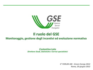 Il ruolo del GSE
Monitoraggio, gestione degli incentivi ed evoluzione normativa


                               Costantino Lato
                Direttore Studi, Statistiche e Servizi specialistici




                                                          II° FORUM ABI - Green Energy 2012
                                                                     Roma, 20 giugno 2012
 