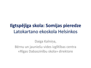 Ilgtspējīga skola: Somijas pieredze
Latokartano ekoskola Helsinkos
Daiga Kalniņa,
Bērnu un jauniešu vides izglītības centra
«Rīgas Dabaszinību skola» direktore

 