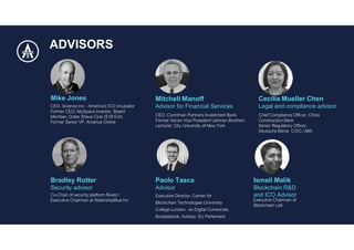 Ismail Malik
Blockchain R&D
and ICO Advisor
Bradley Rotter
Security advisor
Cecilia Mueller Chen
Legal and compliance advisor
Mike Jones
ADVISORS
Mitchell Manoff
Advisor for Financial Services
Paolo Tasca
Advisor
 