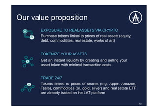 Our value proposition
10
Tokens linked to prices of shares (e.g. Apple, Amazon,
Tesla), commodities (oil, gold, silver) and real estate ETF
are already traded on the LAT platform
EXPOSURE TO REAL ASSETS VIA CRYPTO
Purchase tokens linked to prices of real assets (equity,
debt, commoditites, real estate, works of art)
TOKENIZE YOUR ASSETS
Get an instant liquidity by creating and selling your
asset token with minimal transaction costs
TRADE 24/7
 