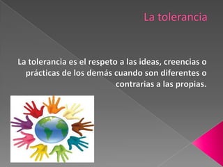 La tolerancia  La tolerancia es el respeto a las ideas, creencias o prácticas de los demás cuando son diferentes o contrarias a las propias. 