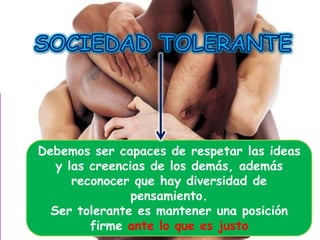 Debemos ser capaces de respetar las ideas
y las creencias de los demás, además
reconocer que hay diversidad de
pensamiento.
Ser tolerante es mantener una posición
firme ante lo que es justo

 