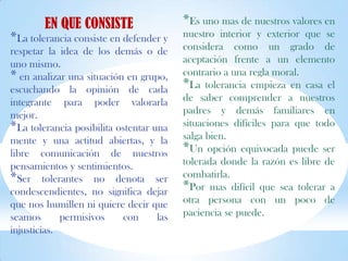 EN QUE CONSISTE
*La tolerancia consiste en defender y
respetar la idea de los demás o de
uno mismo.
* en analizar una situación en grupo,
escuchando la opinión de cada
integrante para poder valorarla
mejor.
*La tolerancia posibilita ostentar una
mente y una actitud abiertas, y la
libre comunicación de nuestros
pensamientos y sentimientos.
*Ser tolerantes no denota ser
condescendientes, no significa dejar
que nos humillen ni quiere decir que
seamos permisivos con las
injusticias.
*Es uno mas de nuestros valores en
nuestro interior y exterior que se
considera como un grado de
aceptación frente a un elemento
contrario a una regla moral.
*La tolerancia empieza en casa el
de saber comprender a nuestros
padres y demás familiares en
situaciones difíciles para que todo
salga bien.
*Un opción equivocada puede ser
tolerada donde la razón es libre de
combatirla.
*Por mas difícil que sea tolerar a
otra persona con un poco de
paciencia se puede.