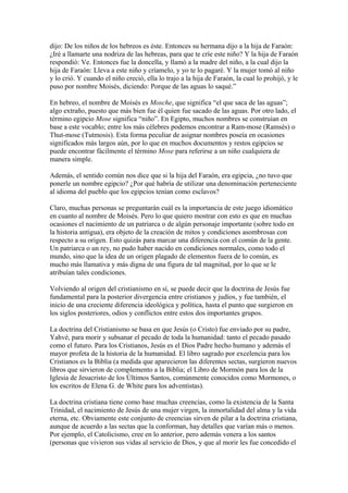 dijo: De los niños de los hebreos es éste. Entonces su hermana dijo a la hija de Faraón:
¿Iré a llamarte una nodriza de las hebreas, para que te críe este niño? Y la hija de Faraón
respondió: Ve. Entonces fue la doncella, y llamó a la madre del niño, a la cual dijo la
hija de Faraón: Lleva a este niño y críamelo, y yo te lo pagaré. Y la mujer tomó al niño
y lo crió. Y cuando el niño creció, ella lo trajo a la hija de Faraón, la cual lo prohijó, y le
puso por nombre Moisés, diciendo: Porque de las aguas lo saqué.”
En hebreo, el nombre de Moisés es Mosche, que significa “el que saca de las aguas”;
algo extraño, puesto que más bien fue él quien fue sacado de las aguas. Por otro lado, el
término egipcio Mose significa “niño”. En Egipto, muchos nombres se construían en
base a este vocablo; entre los más célebres podemos encontrar a Ram-mose (Ramsés) o
Thut-mose (Tutmosis). Esta forma peculiar de asignar nombres poseía en ocasiones
significados más largos aún, por lo que en muchos documentos y restos egipcios se
puede encontrar fácilmente el término Mose para referirse a un niño cualquiera de
manera simple.
Además, el sentido común nos dice que si la hija del Faraón, era egipcia, ¿no tuvo que
ponerle un nombre egipcio? ¿Por qué habría de utilizar una denominación perteneciente
al idioma del pueblo que los egipcios tenían como esclavos?
Claro, muchas personas se preguntarán cuál es la importancia de este juego idiomático
en cuanto al nombre de Moisés. Pero lo que quiero mostrar con esto es que en muchas
ocasiones el nacimiento de un patriarca o de algún personaje importante (sobre todo en
la historia antigua), era objeto de la creación de mitos y condiciones asombrosas con
respecto a su origen. Esto quizás para marcar una diferencia con el común de la gente.
Un patriarca o un rey, no pudo haber nacido en condiciones normales, como todo el
mundo, sino que la idea de un origen plagado de elementos fuera de lo común, es
mucho más llamativa y más digna de una figura de tal magnitud, por lo que se le
atribuían tales condiciones.
Volviendo al origen del cristianismo en sí, se puede decir que la doctrina de Jesús fue
fundamental para la posterior divergencia entre cristianos y judíos, y fue también, el
inicio de una creciente diferencia ideológica y política, hasta el punto que surgieron en
los siglos posteriores, odios y conflictos entre estos dos importantes grupos.
La doctrina del Cristianismo se basa en que Jesús (o Cristo) fue enviado por su padre,
Yahvé, para morir y subsanar el pecado de toda la humanidad: tanto el pecado pasado
como el futuro. Para los Cristianos, Jesús es el Dios Padre hecho humano y además el
mayor profeta de la historia de la humanidad. El libro sagrado por excelencia para los
Cristianos es la Biblia (a medida que aparecieron las diferentes sectas, surgieron nuevos
libros que sirvieron de complemento a la Biblia; el Libro de Mormón para los de la
Iglesia de Jesucristo de los Últimos Santos, comúnmente conocidos como Mormones, o
los escritos de Elena G. de White para los adventistas).
La doctrina cristiana tiene como base muchas creencias, como la existencia de la Santa
Trinidad, el nacimiento de Jesús de una mujer virgen, la inmortalidad del alma y la vida
eterna, etc. Obviamente este conjunto de creencias sirven de pilar a la doctrina cristiana,
aunque de acuerdo a las sectas que la conforman, hay detalles que varían más o menos.
Por ejemplo, el Catolicismo, cree en lo anterior, pero además venera a los santos
(personas que vivieron sus vidas al servicio de Dios, y que al morir les fue concedido el

 